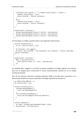 if(elemento.style.display == "" || elemento.style.display == "block") {
elemento.style.display = "none";
enlace.innerHTML = 'Mostrar contenidos';
}
else {
elemento.style.display = "block";
enlace.innerHTML = 'Ocultar contenidos';
}
}
window.onload = function() {
document.getElementById('enlace_1').onclick = muestraOculta;
document.getElementById('enlace_2').onclick = muestraOculta;
document.getElementById('enlace_3').onclick = muestraOculta;
}
Con Prototype, su código se puede reducir a las siguientes instrucciones:
function muestraOculta() {
var id = (this.id).split('_')[1];
$('contenidos_'+id).toggle();
$('enlace_'+id).innerHTML = (!$('contenidos_'+id).visible()) ? 'Ocultar contenidos' :
'Mostrar contenidos';
}
window.onload = function() {
$R(1, 3).each(function(n) {
Event.observe('enlace_'+n, 'click', muestraOculta);
});
}
Los métodos $R(), toggle() y visible() permiten simplificar el código original a una mínima
parte de su longitud, pero conservando el mismo funcionamiento, además de ser un código
sencillo de entender.
Otro de los ejercicios anteriores realizaba peticiones AJAX al servidor para comprobar si un
determinado nombre de usuario estaba libre. El código original de JavaScript era:
var READY_STATE_COMPLETE = 4;
var peticion_http = null;
function inicializa_xhr() {
if(window.XMLHttpRequest) {
return new XMLHttpRequest();
}
else if(window.ActiveXObject) {
return new ActiveXObject("Microsoft.XMLHTTP");
}
}
function comprobar() {
var login = document.getElementById("login").value;
peticion_http = inicializa_xhr();
Introducción a AJAX Capítulo 10. Frameworks y librerías
www.librosweb.es 179
 