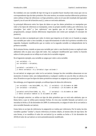 En realidad, con una variable de tipo String no se pueden hacer muchas más cosas que con su
correspondiente tipo de dato primitivo. Por este motivo, no existen muchas diferencias prácticas
entre utilizar el tipo de referencia o el tipo primitivo, salvo en el caso del resultado del operador
typeof y en el caso de la función eval(), como se verá más adelante.
La principal diferencia entre los tipos de datos es que los datos primitivos se manipulan por
valor y los tipos de referencia se manipulan, como su propio nombre indica, por referencia. Los
conceptos "por valor" y "por referencia" son iguales que en el resto de lenguajes de
programación, aunque existen diferencias importantes (no existe por ejemplo el concepto de
puntero).
Cuando un dato se manipula por valor, lo único que importa es el valor en sí. Cuando se asigna
una variable por valor a otra variable, se copia directamente el valor de la primera variable en la
segunda. Cualquier modificación que se realice en la segunda variable es independiente de la
primera variable.
De la misma forma, cuando se pasa una variable por valor a una función (como se explicará más
adelante) sólo se pasa una copia del valor. Así, cualquier modificación que realice la función
sobre el valor pasado no se refleja en el valor de la variable original.
En el siguiente ejemplo, una variable se asigna por valor a otra variable:
var variable1 = 3;
var variable2 = variable1;
variable2 = variable2 + 5;
// Ahora variable2 = 8 y variable1 sigue valiendo 3
La variable1 se asigna por valor en la variable1. Aunque las dos variables almacenan en ese
momento el mismo valor, son independientes y cualquier cambio en una de ellas no afecta a la
otra. El motivo es que los tipos de datos primitivos siempre se asignan (y se pasan) por valor.
Sin embargo, en el siguiente ejemplo, se utilizan tipos de datos de referencia:
var variable1 = new Date(2009, 11, 25); // variable1 = 25 diciembre de 2009
var variable2 = variable1; // variable2 = 25 diciembre de 2009
variable2.setFullYear(2010, 11, 31); // variable2 = 31 diciembre de 2010
// Ahora variable1 también es 31 diciembre de 2010
En el ejemplo anterior, se utiliza un tipo de dato primitivo que se verá más adelante, que se
llama Date y que se utiliza para manejar fechas. Se crea una variable llamada variable1 y se
inicializa la fecha a 25 de diciembre de 2009. A continuación, se asigna el valor de la variable1 a
otra variable llamada variable2.
Como Date es un tipo de referencia, la asignación se realiza por referencia. Por lo tanto, las dos
variables quedan "unidas" y hacen referencia al mismo objeto, al mismo dato de tipo Date. De
esta forma, si se modifica el valor de variable2 (y se cambia su fecha a 31 de diciembre de
2010) el valor de variable1 se verá automáticamente modificado.
Introducción a AJAX Capítulo 2. JavaScript básico
www.librosweb.es 18
 