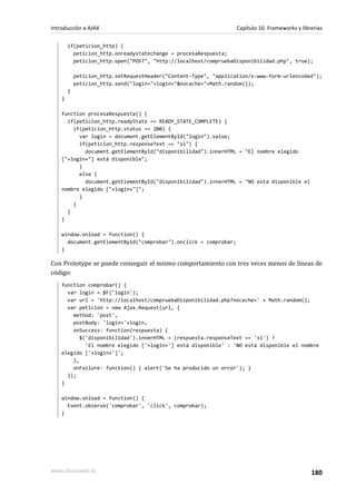 if(peticion_http) {
peticion_http.onreadystatechange = procesaRespuesta;
peticion_http.open("POST", "http://localhost/compruebaDisponibilidad.php", true);
peticion_http.setRequestHeader("Content-Type", "application/x-www-form-urlencoded");
peticion_http.send("login="+login+"&nocache="+Math.random());
}
}
function procesaRespuesta() {
if(peticion_http.readyState == READY_STATE_COMPLETE) {
if(peticion_http.status == 200) {
var login = document.getElementById("login").value;
if(peticion_http.responseText == "si") {
document.getElementById("disponibilidad").innerHTML = "El nombre elegido
["+login+"] está disponible";
}
else {
document.getElementById("disponibilidad").innerHTML = "NO está disponible el
nombre elegido ["+login+"]";
}
}
}
}
window.onload = function() {
document.getElementById("comprobar").onclick = comprobar;
}
Con Prototype se puede conseguir el mismo comportamiento con tres veces menos de líneas de
código:
function comprobar() {
var login = $F('login');
var url = 'http://localhost/compruebaDisponibilidad.php?nocache=' + Math.random();
var peticion = new Ajax.Request(url, {
method: 'post',
postBody: 'login='+login,
onSuccess: function(respuesta) {
$('disponibilidad').innerHTML = (respuesta.responseText == 'si') ?
'El nombre elegido ['+login+'] está disponible' : 'NO está disponible el nombre
elegido ['+login+']';
},
onFailure: function() { alert('Se ha producido un error'); }
});
}
window.onload = function() {
Event.observe('comprobar', 'click', comprobar);
}
Introducción a AJAX Capítulo 10. Frameworks y librerías
www.librosweb.es 180
 