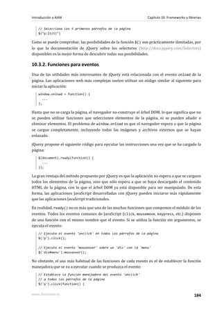 // Selecciona los 5 primeros párrafos de la página
$("p:lt(5)")
Como se puede comprobar, las posibilidades de la función $() son prácticamente ilimitadas, por
lo que la documentación de jQuery sobre los selectores (http://docs.jquery.com/Selectors)
disponibles es la mejor forma de descubrir todas sus posibilidades.
10.3.2. Funciones para eventos
Una de las utilidades más interesantes de jQuery está relacionada con el evento onload de la
página. Las aplicaciones web más complejas suelen utilizar un código similar al siguiente para
iniciar la aplicación:
window.onload = function() {
...
};
Hasta que no se carga la página, el navegador no construye el árbol DOM, lo que significa que no
se pueden utilizar funciones que seleccionen elementos de la página, ni se pueden añadir o
eliminar elementos. El problema de window.onload es que el navegador espera a que la página
se cargue completamente, incluyendo todas las imágenes y archivos externos que se hayan
enlazado.
jQuery propone el siguiente código para ejecutar las instrucciones una vez que se ha cargado la
página:
$(document).ready(function() {
...
});
La gran ventaja del método propuesto por jQuery es que la aplicación no espera a que se carguen
todos los elementos de la página, sino que sólo espera a que se haya descargado el contenido
HTML de la página, con lo que el árbol DOM ya está disponible para ser manipulado. De esta
forma, las aplicaciones JavaScript desarrolladas con jQuery pueden iniciarse más rápidamente
que las aplicaciones JavaScript tradicionales.
En realidad, ready() no es más que una de las muchas funciones que componen el módulo de los
eventos. Todos los eventos comunes de JavaScript (click, mousemove, keypress, etc.) disponen
de una función con el mismo nombre que el evento. Si se utiliza la función sin argumentos, se
ejecuta el evento:
// Ejecuta el evento 'onclick' en todos los párrafos de la página
$('p').click();
// Ejecuta el evento 'mouseover' sobre un 'div' con id 'menu'
$('div#menu').mouseover();
No obstante, el uso más habitual de las funciones de cada evento es el de establecer la función
manejadora que se va a ejecutar cuando se produzca el evento:
// Establece la función manejadora del evento 'onclick'
// a todos los párrafos de la página
$('p').click(function() {
Introducción a AJAX Capítulo 10. Frameworks y librerías
www.librosweb.es 184
 