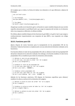 de la página que se indica. La forma de indicar ese elemento es lo que diferencia a jQuery de
Prototype:
<div id="info"></div>
// Con Prototype
new Ajax.Updater('info', '/ruta/hasta/pagina.php');
// Con jQuery
$('#info').load('/ruta/hasta/pagina.php');
Al igual que sucedía con la función $.get(), la función $.load() también dispone de una versión
específica denominada $.loadIfModified() que carga la respuesta del servidor en el elemento
sólo si esa respuesta es diferente a la última recibida.
Por último, jQuery también dispone de las funciones $.getJSON() y $.getScript() que cargan y
evalúan/ejecutan respectivamente una respuesta de tipo JSON y una respuesta con código
JavaScript.
10.3.5. Funciones para CSS
jQuery dispone de varias funciones para la manipulación de las propiedades CSS de los
elementos. Todas las funciones se emplean junto con una selección de elementos realizada con la
función $().
Si la función obtiene el valor de las propiedades CSS, sólo se obtiene el valor de la propiedad CSS
del primer elemento de la selección realizada. Sin embargo, si la función establece el valor de las
propiedades CSS, se establecen para todos los elementos seleccionados.
// Obtiene el valor de una propiedad CSS
// En este caso, solo para el primer 'div' de la página
$('div').css('background');
// Establece el valor de una propiedad CSS
// En este caso, para todos los 'div' de la página
$('div').css('color', '#000000');
// Establece varias propiedades CSS
// En este caso, para todos los 'div' de la página
$('div').css({ padding: '3px', color: '#CC0000' });
Además de las funciones anteriores, CSS dispone de funciones específicas para obtener/
establecer la altura y anchura de los elementos de la página:
// Obtiene la altura en píxel del primer 'div' de la página
$('div').height();
// Establece la altura en píxel de todos los 'div' de la página
$('div').height('150px');
// Obtiene la anchura en píxel del primer 'div' de la página
$('div').width();
Introducción a AJAX Capítulo 10. Frameworks y librerías
www.librosweb.es 188
 
