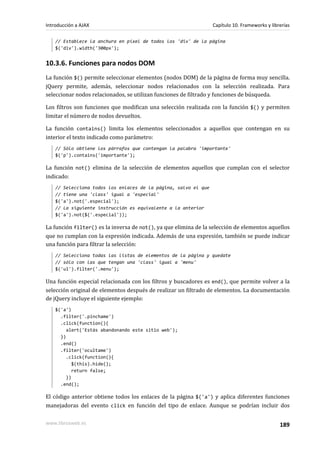 // Establece la anchura en píxel de todos los 'div' de la página
$('div').width('300px');
10.3.6. Funciones para nodos DOM
La función $() permite seleccionar elementos (nodos DOM) de la página de forma muy sencilla.
jQuery permite, además, seleccionar nodos relacionados con la selección realizada. Para
seleccionar nodos relacionados, se utilizan funciones de filtrado y funciones de búsqueda.
Los filtros son funciones que modifican una selección realizada con la función $() y permiten
limitar el número de nodos devueltos.
La función contains() limita los elementos seleccionados a aquellos que contengan en su
interior el texto indicado como parámetro:
// Sólo obtiene los párrafos que contengan la palabra 'importante'
$('p').contains('importante');
La función not() elimina de la selección de elementos aquellos que cumplan con el selector
indicado:
// Selecciona todos los enlaces de la página, salvo el que
// tiene una 'class' igual a 'especial'
$('a').not('.especial');
// La siguiente instrucción es equivalente a la anterior
$('a').not($('.especial'));
La función filter() es la inversa de not(), ya que elimina de la selección de elementos aquellos
que no cumplan con la expresión indicada. Además de una expresión, también se puede indicar
una función para filtrar la selección:
// Selecciona todas las listas de elementos de la página y quedate
// sólo con las que tengan una 'class' igual a 'menu'
$('ul').filter('.menu');
Una función especial relacionada con los filtros y buscadores es end(), que permite volver a la
selección original de elementos después de realizar un filtrado de elementos. La documentación
de jQuery incluye el siguiente ejemplo:
$('a')
.filter('.pinchame')
.click(function(){
alert('Estás abandonando este sitio web');
})
.end()
.filter('ocultame')
.click(function(){
$(this).hide();
return false;
})
.end();
El código anterior obtiene todos los enlaces de la página $('a') y aplica diferentes funciones
manejadoras del evento click en función del tipo de enlace. Aunque se podrían incluir dos
Introducción a AJAX Capítulo 10. Frameworks y librerías
www.librosweb.es 189
 