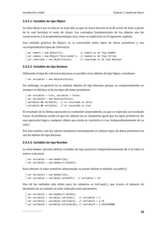 2.4.2.1. Variables de tipo Object
La clase Object por sí sola no es muy útil, ya que su única función es la de servir de base a partir
de la cual heredan el resto de clases. Los conceptos fundamentales de los objetos son los
constructores y la propiedad prototype, tal y como se explicarán en el siguiente capítulo.
Una utilidad práctica de Object es la conversión entre tipos de datos primitivos y sus
correspondientes tipos de referencia:
var numero = new Object(5); // numero es de tipo Number
var cadena = new Object("hola mundo"); // cadena es de tipo String
var conectado = new Object(false); // conectado es de tipo Boolean
2.4.2.2. Variables de tipo Boolean
Utilizando el tipo de referencia Boolean, es posible crear objetos de tipo lógico o booleano:
var variable1 = new Boolean(false);
Sin embargo, en general no se utilizan objetos de tipo Boolean porque su comportamiento no
siempre es idéntico al de los tipos de datos primitivos:
var variable1 = true, variable2 = false;
var variable3 = new Boolean(false);
variable2 && variable1; // el resultado es false
variable3 && variable1; // el resultado es true
El resultado de la última operación es realmente sorprendente, ya que se esperaba un resultado
false. El problema reside en que los objetos no se comportan igual que los tipos primitivos. En
una operación lógica, cualquier objeto que exista se convierte a true, independientemente de su
valor.
Por este motivo, con los valores booleanos normalmente se utilizan tipos de datos primitivos en
vez de objetos de tipo Boolean.
2.4.2.3. Variables de tipo Number
La clase Number permite definir variables de tipo numérico independientemente de si el valor es
entero o decimal:
var variable1 = new Number(16);
var variable2 = new Number(3.141592);
Para obtener el valor numérico almacenado, se puede utilizar el método valueOf():
var variable1 = new Number(16);
var variable2 = variable1.valueOf(); // variable2 = 16
Uno de los métodos más útiles para los números es toFixed(), que trunca el número de
decimales de un número al valor indicado como parámetro:
var variable1 = new Number(3.141592);
var variable2 = variable1.toFixed(); // variable2 = 3
var variable3 = variable1.toFixed(2); // variable3 = 3.14
var variable4 = variable1.toFixed(10); // variable4 = 3.1415920000
Introducción a AJAX Capítulo 2. JavaScript básico
www.librosweb.es 19
 