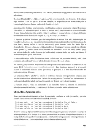 instrucciones diferentes para realizar cada filtrado, la función end() permite encadenar varias
selecciones.
El primer filtrado ($('a').filter('.pinchame'))) selecciona todos los elementos de la página
cuyo atributo class sea igual a pinchame. Después, se asigna la función manejadora para el
evento de pinchar con el ratón mediante la función click().
A continuación, el código anterior realiza otro filtrado a partir de la selección original de enlaces.
Para volver a la selección original, se utiliza la función end() antes de realizar un nuevo filtrado.
De esta forma, la instrucción .end().filter('ocultame') es equivalente a realizar el filtrado
directamente sobre la selección original $('a').filter('.ocultame')).
El segundo grupo de funciones para la manipulación de nodos DOM está formado por los
buscadores, funciones que buscan/seleccionan nodos relacionados con la selección realizada. De
esta forma, jQuery define la función children() para obtener todos los nodos hijo o
descendientes del nodo actual, parent() para obtener el nodo padre o nodo ascendente del nodo
actual (parents() obtiene todos los ascendentes del nodo hasta la raíz del árbol) y siblings()
que obtiene todos los nodos hermano del nodo actual, es decir, todos los nodos que tienen el
mismo nodo padre que el nodo actual.
La navegación entre nodos hermano se puede realizar con las funciones next() y pev() que
avanzan o retroceden a través de la lista de nodos hermano del nodo actual.
Por último, jQuery también dispone de funciones para manipular fácilmente el contenido de los
nodos DOM (http://docs.jquery.com/Manipulation) . Las funciones append() y prepend()
añaden el contenido indicado como parámetro al principio o al final respectivamente del
contenido original del nodo.
Las funciones after() y before() añaden el contenido indicado como parámetro antes de cada
uno de los elementos seleccionados. La función wrap() permite "envolver" un elemento con el
contenido indicado (se añade parte del contenido por delante y el resto por detrás).
La función empty() vacía de contenido a un elemento, remove() elimina los elementos
seleccionados del árbol DOM y clone() copia de forma exacta los nodos seleccionados.
10.3.7. Otras funciones útiles
jQuery detecta automáticamente el tipo de navegador en el que se está ejecutando y permite
acceder a esta información a través del objeto $.browser:
$.browser.msie; // 'true' para navegadores de la familia Internet Explorer
$.browser.mozilla; // 'true' para navegadores de la familia Firefox
$.browser.opera; // 'true' para navegadores de la familia Opera
$.browser.safari; // 'true' para navegadores de la familia Safari
Recorrer arrays y objetos también es muy sencillo con jQuery, gracias a la función $.each(). El
primer parámetro de la función es el objeto que se quiere recorrer y el segundo parámetro es el
código de la función que lo recorre (a su vez, a esta función se le pasa como primer parámetro el
índice del elemento y como segundo parámetro el valor del elemento):
Introducción a AJAX Capítulo 10. Frameworks y librerías
www.librosweb.es 190
 
