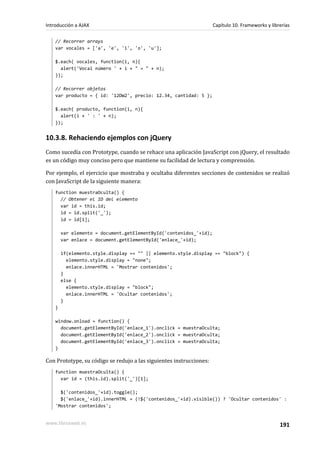 // Recorrer arrays
var vocales = ['a', 'e', 'i', 'o', 'u'];
$.each( vocales, function(i, n){
alert('Vocal número ' + i + " = " + n);
});
// Recorrer objetos
var producto = { id: '12DW2', precio: 12.34, cantidad: 5 };
$.each( producto, function(i, n){
alert(i + ' : ' + n);
});
10.3.8. Rehaciendo ejemplos con jQuery
Como sucedía con Prototype, cuando se rehace una aplicación JavaScript con jQuery, el resultado
es un código muy conciso pero que mantiene su facilidad de lectura y comprensión.
Por ejemplo, el ejercicio que mostraba y ocultaba diferentes secciones de contenidos se realizó
con JavaScript de la siguiente manera:
function muestraOculta() {
// Obtener el ID del elemento
var id = this.id;
id = id.split('_');
id = id[1];
var elemento = document.getElementById('contenidos_'+id);
var enlace = document.getElementById('enlace_'+id);
if(elemento.style.display == "" || elemento.style.display == "block") {
elemento.style.display = "none";
enlace.innerHTML = 'Mostrar contenidos';
}
else {
elemento.style.display = "block";
enlace.innerHTML = 'Ocultar contenidos';
}
}
window.onload = function() {
document.getElementById('enlace_1').onclick = muestraOculta;
document.getElementById('enlace_2').onclick = muestraOculta;
document.getElementById('enlace_3').onclick = muestraOculta;
}
Con Prototype, su código se redujo a las siguientes instrucciones:
function muestraOculta() {
var id = (this.id).split('_')[1];
$('contenidos_'+id).toggle();
$('enlace_'+id).innerHTML = (!$('contenidos_'+id).visible()) ? 'Ocultar contenidos' :
'Mostrar contenidos';
Introducción a AJAX Capítulo 10. Frameworks y librerías
www.librosweb.es 191
 
