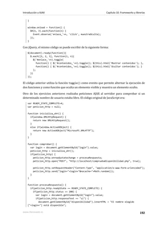}
window.onload = function() {
$R(1, 3).each(function(n) {
Event.observe('enlace_'+n, 'click', muestraOculta);
});
}
Con jQuery, el mismo código se puede escribir de la siguiente forma:
$(document).ready(function(){
$.each([1, 2, 3], function(i, n){
$('#enlace_'+n).toggle(
function() { $('#contenidos_'+n).toggle(); $(this).html('Mostrar contenidos'); },
function() { $('#contenidos_'+n).toggle(); $(this).html('Ocultar contenidos'); }
);
})
});
El código anterior utiliza la función toggle() como evento que permite alternar la ejecución de
dos funciones y como función que oculta un elemento visible y muestra un elemento oculto.
Otro de los ejercicios anteriores realizaba peticiones AJAX al servidor para comprobar si un
determinado nombre de usuario estaba libre. El código original de JavaScript era:
var READY_STATE_COMPLETE=4;
var peticion_http = null;
function inicializa_xhr() {
if(window.XMLHttpRequest) {
return new XMLHttpRequest();
}
else if(window.ActiveXObject) {
return new ActiveXObject("Microsoft.XMLHTTP");
}
}
function comprobar() {
var login = document.getElementById("login").value;
peticion_http = inicializa_xhr();
if(peticion_http) {
peticion_http.onreadystatechange = procesaRespuesta;
peticion_http.open("POST", "http://localhost/compruebaDisponibilidad.php", true);
peticion_http.setRequestHeader("Content-Type", "application/x-www-form-urlencoded");
peticion_http.send("login="+login+"&nocache="+Math.random());
}
}
function procesaRespuesta() {
if(peticion_http.readyState == READY_STATE_COMPLETE) {
if(peticion_http.status == 200) {
var login = document.getElementById("login").value;
if(peticion_http.responseText == "si") {
document.getElementById("disponibilidad").innerHTML = "El nombre elegido
["+login+"] está disponible";
Introducción a AJAX Capítulo 10. Frameworks y librerías
www.librosweb.es 192
 