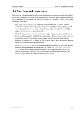 10.4. Otros frameworks importantes
El boom de las aplicaciones web con interfaces dinámicas complejas y que incluyen múltiples
interacciones AJAX ha provocado la irrupción de un gran número de frameworks especializados
para el desarrollo de aplicaciones con JavaScript. Además de Prototype y jQuery, existen otros
frameworks destacables:
▪ Dojo (http://dojotoolkit.org/) es mucho más que un framework, ya que sus propios
creadores lo denominan "el conjunto de herramientas ("toolkit") de JavaScript que permite
desarrollar aplicaciones web profesionales de forma sencilla y más rápida". Además, Dojo
dispone de una licencia de tipo software libre.
▪ Mootools (http://mootools.net/) es un framework que destaca por su reducido tamaño y
por lo modular de su desarrollo. De hecho, al descargar el framework, se pueden elegir los
componentes que se van a utilizar, para descargar una versión comprimida que sólo
contenga los componentes escogidos. De esta forma, se puede reducir al mínimo el tamaño
de los archivos descargados por los usuarios.
▪ Ext JS (http://extjs.com/) es otro de los frameworks más populares de JavaScript. Aunque
comenzó siendo un añadido de la librería YUI de Yahoo (http://developer.yahoo.com/
yui/) , pronto adquirió entidad propia. Además de las utilidades comunes, incluye una
serie de componentes listos para usar y tiene una licencia de tipo software libre y otra
licencia de tipo comercial si se desea obtener soporte técnico.
Introducción a AJAX Capítulo 10. Frameworks y librerías
www.librosweb.es 194
 