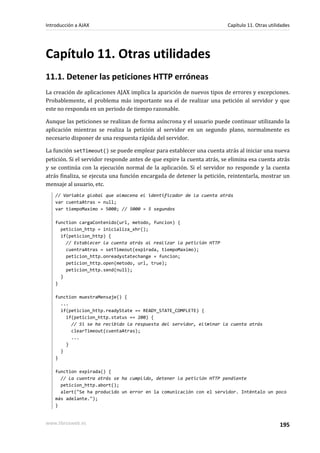 Capítulo 11. Otras utilidades
11.1. Detener las peticiones HTTP erróneas
La creación de aplicaciones AJAX implica la aparición de nuevos tipos de errores y excepciones.
Probablemente, el problema más importante sea el de realizar una petición al servidor y que
este no responda en un periodo de tiempo razonable.
Aunque las peticiones se realizan de forma asíncrona y el usuario puede continuar utilizando la
aplicación mientras se realiza la petición al servidor en un segundo plano, normalmente es
necesario disponer de una respuesta rápida del servidor.
La función setTimeout() se puede emplear para establecer una cuenta atrás al iniciar una nueva
petición. Si el servidor responde antes de que expire la cuenta atrás, se elimina esa cuenta atrás
y se continúa con la ejecución normal de la aplicación. Si el servidor no responde y la cuenta
atrás finaliza, se ejecuta una función encargada de detener la petición, reintentarla, mostrar un
mensaje al usuario, etc.
// Variable global que almacena el identificador de la cuenta atrás
var cuentaAtras = null;
var tiempoMaximo = 5000; // 5000 = 5 segundos
function cargaContenido(url, metodo, funcion) {
peticion_http = inicializa_xhr();
if(peticion_http) {
// Establecer la cuenta atrás al realizar la petición HTTP
cuentraAtras = setTimeout(expirada, tiempoMaximo);
peticion_http.onreadystatechange = funcion;
peticion_http.open(metodo, url, true);
peticion_http.send(null);
}
}
function muestraMensaje() {
...
if(peticion_http.readyState == READY_STATE_COMPLETE) {
if(peticion_http.status == 200) {
// Si se ha recibido la respuesta del servidor, eliminar la cuenta atrás
clearTimeout(cuentaAtras);
...
}
}
}
function expirada() {
// La cuentra atrás se ha cumplido, detener la petición HTTP pendiente
peticion_http.abort();
alert("Se ha producido un error en la comunicación con el servidor. Inténtalo un poco
más adelante.");
}
Introducción a AJAX Capítulo 11. Otras utilidades
www.librosweb.es 195
 
