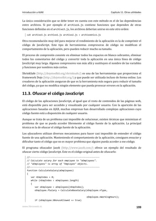 La única consideración que se debe tener en cuenta con este método es el de las dependencias
entre archivos. Si por ejemplo el archivo1.js contiene funciones que dependen de otras
funciones definidas en el archivo3.js, los archivos deberían unirse en este otro orden:
cat archivo3.js archivo1.js archivo2.js > archivoUnico.js
Otra recomendación muy útil para mejorar el rendimiento de la aplicación es la de comprimir el
código de JavaScript. Este tipo de herramientas compresoras de código no modifican el
comportamiento de la aplicación, pero pueden reducir mucho su tamaño.
El proceso de compresión consiste en eliminar todos los espacios en blanco sobrantes, eliminar
todos los comentarios del código y convertir toda la aplicación en una única línea de código
JavaScript muy larga. Algunos compresores van más allá y sustituyen el nombre de las variables
y funciones por nombres más cortos.
ShrinkSafe (http://dojotoolkit.org/shrinksafe/) es una de las herramientas que proporciona el
framework Dojo (http://dojotoolkit.org/) y que puede ser utilizada incluso de forma online. Los
creadores de la aplicación aseguran de que es la herramienta más segura para reducir el tamaño
del código, ya que no modifica ningún elemento que pueda provocar errores en la aplicación.
11.3. Ofuscar el código JavaScript
El código de las aplicaciones JavaScript, al igual que el resto de contenidos de las páginas web,
está disponible para ser accedido y visualizado por cualquier usuario. Con la aparición de las
aplicaciones basadas en AJAX, muchas empresas han desarrollado complejas aplicaciones cuyo
código fuente está a disposición de cualquier usuario.
Aunque se trata de un problema casi imposible de solucionar, existen técnicas que minimizan el
problema de que se pueda acceder libremente al código fuente de la aplicación. La principal
técnica es la de ofuscar el código fuente de la aplicación.
Los ofuscadores utilizan diversos mecanismos para hacer casi imposible de entender el código
fuente de una aplicación. Manteniendo el comportamiento de la aplicación, consiguen ensuciar y
dificultar tanto el código que no es mayor problema que alguien pueda acceder a ese código.
El programa ofuscador Jasob (http://www.jasob.com/) ofrece un ejemplo del resultado de
ofuscar cierto código JavaScript. Este es el código original antes de ofuscarlo:
//------------------------------------------------------
// Calculate salary for each employee in "aEmployees".
// "aEmployees" is array of "Employee" objects.
//------------------------------------------------------
function CalculateSalary(aEmployees)
{
var nEmpIndex = 0;
while (nEmpIndex < aEmployees.length)
{
var oEmployee = aEmployees[nEmpIndex];
oEmployee.fSalary = CalculateBaseSalary(oEmployee.nType,
oEmployee.nWorkingHours);
if (oEmployee.bBonusAllowed == true)
Introducción a AJAX Capítulo 11. Otras utilidades
www.librosweb.es 199
 
