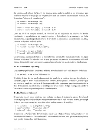 En ocasiones, el método toFixed() no funciona como debería, debido a los problemas que
sufren la mayoría de lenguajes de programación con los números decimales (en realidad, se
denominan "números de coma flotante"):
var numero1 = new Number(0.235);
var numero2 = new Number(1.235);
numero3 = numero1.toFixed(2); // numero3 = 0.23
numero3 = numero2.toFixed(2); // numero3 = 1.24
Como se ve en el ejemplo anterior, el redondeo de los decimales no funciona de forma
consistente, ya que el número 5 a veces incrementa el decimal anterior y otras veces no. De la
misma forma, se pueden producir errores de precisión en operaciones aparentemente sencillas,
como en la siguiente multiplicación:
var numero1 = new Number(162.295);
var numero2 = numero1 * new Number(100);
// numero2 no es igual a 16229.5
// numero2 = 16229.499999999998
Los errores de redondeo afectan de la misma forma a las variables numéricas creadas con tipos
de datos primitivos. En cualquier caso, al igual que sucede con Boolean, se recomienda utilizar el
tipo de dato primitivo para los números, ya que la clase Number no aporta mejoras significativas.
2.4.2.4. Variables de tipo String
La clase String representa una cadena de texto, de forma similar a los tipos de datos primitivos:
var variable1 = new String("hola mundo");
El objeto de tipo String es el más complejo de JavaScript y contiene decenas de métodos y
utilidades, algunos de los cuales se verán más adelante. Como ya se ha comentado, siempre que
sea necesario JavaScript convierte de forma automática las cadenas de texto de dato primitivo a
dato de referencia. De esta forma, no es obligatorio crear objetos de tipo String para acceder a
todas las utilidades disponibles para las cadenas de texto.
2.4.2.5. Operador instanceof
El operador typeof no es suficiente para trabajar con tipos de referencia, ya que devuelve el
valor object para cualquier objeto independientemente de su tipo. Por este motivo, JavaScript
define el operador instanceof para determinar la clase concreta de un objeto.
var variable1 = new String("hola mundo");
typeof variable1; // devuelve "object"
instanceof String; // devuelve true
El operador instanceof sólo devuelve como valor true o false. De esta forma, instanceof no
devuelve directamente la clase de la que ha instanciado la variable, sino que se debe comprobar
cada posible tipo de clase individualmente.
Introducción a AJAX Capítulo 2. JavaScript básico
www.librosweb.es 20
 