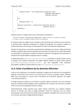 {
oEmployee.fBonus = CalculateBonusSalary(oEmployee.nType,
oEmployee.nWorkingHours,
oEmployee.fSalary);
}
else
{
oEmployee.fBonus = 0;
}
oEmployee.sSalaryColor = GetSalaryColor(oEmployee.fSalary +
oEmployee.fBonus);
nEmpIndex++;
}
}
Después de pasar el código anterior por el ofuscador el resultado es:
function c(g){var m=0;while(m<g.length){var r=g[m];r.l=d(r.n,r.o);if(r.j==true){
r.k=e(r.n,r.o,r.l);}else{r.k=0;}r.t=f(r.l+r.k);m++;}}
Al sustituir todos los nombres de las variables y de las funciones por nombres de una sola letra,
es prácticamente imposible comprender el código del programa. En ocasiones, también se
utilizan ofuscadores de este tipo con el propósito de reducir el tamaño del código fuente.
Además de aplicaciones comerciales específicamente diseñadas para ofuscar código JavaScript,
también se pueden utilizar las herramientas que minimizan el tamaño de los scripts. Eliminando
los comentarios y reduciendo el nombre de todas las variables, los programas que minimizan el
tamaño de los scripts también consiguen ofuscar su código.
La aplicación packer (http://dean.edwards.name/packer/) es gratuita, se puede acceder via web
y consigue una excelente compresión del código original. También se puede utilizar jsjuicer
(http://adrian3.googlepages.com/jsjuicer.html) , que está disponible como aplicación
descargable y también se puede utilizar vía web (http://gueschla.com/labs/jsjuicer/) .
11.4. Evitar el problema de los dominios diferentes
Como ya se ha explicado y se ha podido comprobar en algunos de los ejercicios, los navegadores
imponen restricciones muy severas a las conexiones de red que se pueden realizar mediante
AJAX. Esta característica se conoce como "el problema de los dominios diferentes" (en inglés,
"cross-domain problem").
El código JavaScript alojado en un servidor, no puede realizar conexiones con otros dominios
externos. También existen problemas entre subdominios de un mismo sitio web, que se pueden
evitar con el uso de la propiedad document.domain.
Afortunadamente, existen opciones para poder realizar conexiones con cualquier dominio
externo al servidor que aloja el código JavaScript. Todas las soluciones que son viables
técnicamente y que funcionan de la misma forma en cualquier navegador hacen uso de recursos
en el servidor que aloja el código JavaScript original.
Introducción a AJAX Capítulo 11. Otras utilidades
www.librosweb.es 200
 