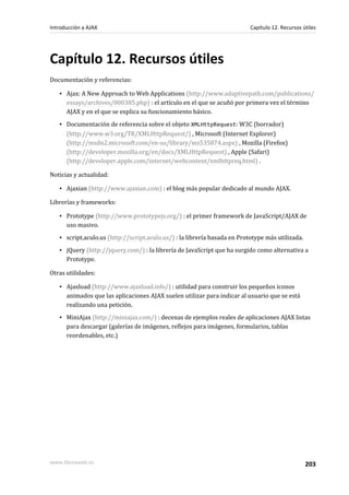 Capítulo 12. Recursos útiles
Documentación y referencias:
▪ Ajax: A New Approach to Web Applications (http://www.adaptivepath.com/publications/
essays/archives/000385.php) : el artículo en el que se acuñó por primera vez el término
AJAX y en el que se explica su funcionamiento básico.
▪ Documentación de referencia sobre el objeto XMLHttpRequest: W3C (borrador)
(http://www.w3.org/TR/XMLHttpRequest/) , Microsoft (Internet Explorer)
(http://msdn2.microsoft.com/en-us/library/ms535874.aspx) , Mozilla (Firefox)
(http://developer.mozilla.org/en/docs/XMLHttpRequest) , Apple (Safari)
(http://developer.apple.com/internet/webcontent/xmlhttpreq.html) .
Noticias y actualidad:
▪ Ajaxian (http://www.ajaxian.com) : el blog más popular dedicado al mundo AJAX.
Librerías y frameworks:
▪ Prototype (http://www.prototypejs.org/) : el primer framework de JavaScript/AJAX de
uso masivo.
▪ script.aculo.us (http://script.aculo.us/) : la librería basada en Prototype más utilizada.
▪ jQuery (http://jquery.com/) : la librería de JavaScript que ha surgido como alternativa a
Prototype.
Otras utilidades:
▪ Ajaxload (http://www.ajaxload.info/) : utilidad para construir los pequeños iconos
animados que las aplicaciones AJAX suelen utilizar para indicar al usuario que se está
realizando una petición.
▪ MiniAjax (http://miniajax.com/) : decenas de ejemplos reales de aplicaciones AJAX listas
para descargar (galerías de imágenes, reflejos para imágenes, formularios, tablas
reordenables, etc.)
Introducción a AJAX Capítulo 12. Recursos útiles
www.librosweb.es 203
 