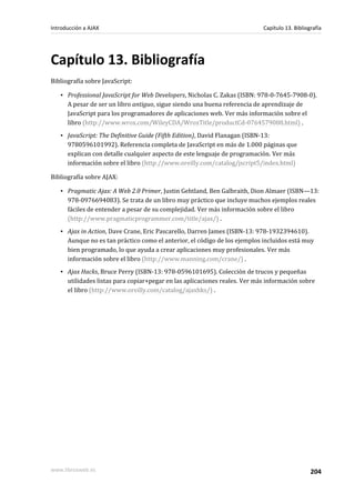 Capítulo 13. Bibliografía
Bibliografía sobre JavaScript:
▪ Professional JavaScript for Web Developers, Nicholas C. Zakas (ISBN: 978-0-7645-7908-0).
A pesar de ser un libro antiguo, sigue siendo una buena referencia de aprendizaje de
JavaScript para los programadores de aplicaciones web. Ver más información sobre el
libro (http://www.wrox.com/WileyCDA/WroxTitle/productCd-0764579088.html) .
▪ JavaScript: The Definitive Guide (Fifth Edition), David Flanagan (ISBN-13:
9780596101992). Referencia completa de JavaScript en más de 1.000 páginas que
explican con detalle cualquier aspecto de este lenguaje de programación. Ver más
información sobre el libro (http://www.oreilly.com/catalog/jscript5/index.html)
Bibliografía sobre AJAX:
▪ Pragmatic Ajax: A Web 2.0 Primer, Justin Gehtland, Ben Galbraith, Dion Almaer (ISBN—13:
978-0976694083). Se trata de un libro muy práctico que incluye muchos ejemplos reales
fáciles de entender a pesar de su complejidad. Ver más información sobre el libro
(http://www.pragmaticprogrammer.com/title/ajax/) .
▪ Ajax in Action, Dave Crane, Eric Pascarello, Darren James (ISBN-13: 978-1932394610).
Aunque no es tan práctico como el anterior, el código de los ejemplos incluidos está muy
bien programado, lo que ayuda a crear aplicaciones muy profesionales. Ver más
información sobre el libro (http://www.manning.com/crane/) .
▪ Ajax Hacks, Bruce Perry (ISBN-13: 978-0596101695). Colección de trucos y pequeñas
utilidades listas para copiar+pegar en las aplicaciones reales. Ver más información sobre
el libro (http://www.oreilly.com/catalog/ajaxhks/) .
Introducción a AJAX Capítulo 13. Bibliografía
www.librosweb.es 204
 