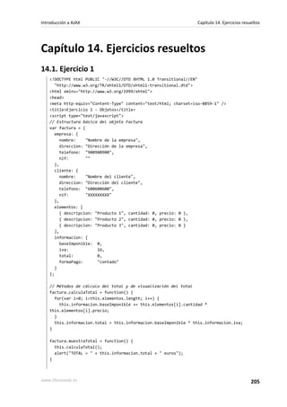 Capítulo 14. Ejercicios resueltos
14.1. Ejercicio 1
<!DOCTYPE html PUBLIC "-//W3C//DTD XHTML 1.0 Transitional//EN"
"http://www.w3.org/TR/xhtml1/DTD/xhtml1-transitional.dtd">
<html xmlns="http://www.w3.org/1999/xhtml">
<head>
<meta http-equiv="Content-Type" content="text/html; charset=iso-8859-1" />
<title>Ejercicio 1 - Objetos</title>
<script type="text/javascript">
// Estructura básica del objeto Factura
var factura = {
empresa: {
nombre: "Nombre de la empresa",
direccion: "Dirección de la empresa",
telefono: "900900900",
nif: ""
},
cliente: {
nombre: "Nombre del cliente",
direccion: "Dirección del cliente",
telefono: "600600600",
nif: "XXXXXXXXX"
},
elementos: [
{ descripcion: "Producto 1", cantidad: 0, precio: 0 },
{ descripcion: "Producto 2", cantidad: 0, precio: 0 },
{ descripcion: "Producto 3", cantidad: 0, precio: 0 }
],
informacion: {
baseImponible: 0,
iva: 16,
total: 0,
formaPago: "contado"
}
};
// Métodos de cálculo del total y de visualización del total
factura.calculaTotal = function() {
for(var i=0; i<this.elementos.length; i++) {
this.informacion.baseImponible += this.elementos[i].cantidad *
this.elementos[i].precio;
}
this.informacion.total = this.informacion.baseImponible * this.informacion.iva;
}
factura.muestraTotal = function() {
this.calculaTotal();
alert("TOTAL = " + this.informacion.total + " euros");
}
Introducción a AJAX Capítulo 14. Ejercicios resueltos
www.librosweb.es 205
 