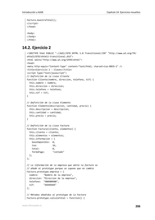 factura.muestraTotal();
</script>
</head>
<body>
</body>
</html>
14.2. Ejercicio 2
<!DOCTYPE html PUBLIC "-//W3C//DTD XHTML 1.0 Transitional//EN" "http://www.w3.org/TR/
xhtml1/DTD/xhtml1-transitional.dtd">
<html xmlns="http://www.w3.org/1999/xhtml">
<head>
<meta http-equiv="Content-Type" content="text/html; charset=iso-8859-1" />
<title>Ejercicio 2 - Clases</title>
<script type="text/javascript">
// Definición de la clase Cliente
function Cliente(nombre, direccion, telefono, nif) {
this.nombre = nombre;
this.direccion = direccion;
this.telefono = telefono;
this.nif = nif;
}
// Definición de la clase Elemento
function Elemento(descripcion, cantidad, precio) {
this.descripcion = descripcion;
this.cantidad = cantidad;
this.precio = precio;
}
// Definición de la clase Factura
function Factura(cliente, elementos) {
this.cliente = cliente;
this.elementos = elementos;
this.informacion = {
baseImponible: 0,
iva: 16,
total: 0,
formaPago: "contado"
};
};
// La información de la empresa que emite la factura se
// añade al prototype porque se supone que no cambia
Factura.prototype.empresa = {
nombre: "Nombre de la empresa",
direccion: "Direccion de la empresa",
telefono: "900900900",
nif: "XXXXXXXX"
};
// Métodos añadidos al prototype de la Factura
Factura.prototype.calculaTotal = function() {
Introducción a AJAX Capítulo 14. Ejercicios resueltos
www.librosweb.es 206
 