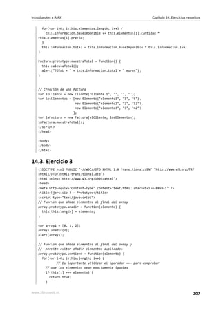 for(var i=0; i<this.elementos.length; i++) {
this.informacion.baseImponible += this.elementos[i].cantidad *
this.elementos[i].precio;
}
this.informacion.total = this.informacion.baseImponible * this.informacion.iva;
}
Factura.prototype.muestraTotal = function() {
this.calculaTotal();
alert("TOTAL = " + this.informacion.total + " euros");
}
// Creación de una factura
var elCliente = new Cliente("Cliente 1", "", "", "");
var losElementos = [new Elemento("elemento1", "1", "5"),
new Elemento("elemento2", "2", "12"),
new Elemento("elemento3", "3", "42")
];
var laFactura = new Factura(elCliente, losElementos);
laFactura.muestraTotal();
</script>
</head>
<body>
</body>
</html>
14.3. Ejercicio 3
<!DOCTYPE html PUBLIC "-//W3C//DTD XHTML 1.0 Transitional//EN" "http://www.w3.org/TR/
xhtml1/DTD/xhtml1-transitional.dtd">
<html xmlns="http://www.w3.org/1999/xhtml">
<head>
<meta http-equiv="Content-Type" content="text/html; charset=iso-8859-1" />
<title>Ejercicio 3 - Prototype</title>
<script type="text/javascript">
// Funcion que añade elementos al final del array
Array.prototype.anadir = function(elemento) {
this[this.length] = elemento;
}
var array1 = [0, 1, 2];
array1.anadir(2);
alert(array1);
// Funcion que añade elementos al final del array y
// permite evitar añadir elementos duplicados
Array.prototype.contiene = function(elemento) {
for(var i=0; i<this.length; i++) {
// Es importante utilizar el operador === para comprobar
// que los elementos sean exactamente iguales
if(this[i] === elemento) {
return true;
}
Introducción a AJAX Capítulo 14. Ejercicios resueltos
www.librosweb.es 207
 