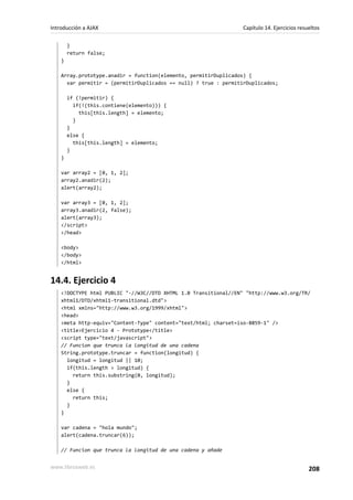 }
return false;
}
Array.prototype.anadir = function(elemento, permitirDuplicados) {
var permitir = (permitirDuplicados == null) ? true : permitirDuplicados;
if (!permitir) {
if(!(this.contiene(elemento))) {
this[this.length] = elemento;
}
}
else {
this[this.length] = elemento;
}
}
var array2 = [0, 1, 2];
array2.anadir(2);
alert(array2);
var array3 = [0, 1, 2];
array3.anadir(2, false);
alert(array3);
</script>
</head>
<body>
</body>
</html>
14.4. Ejercicio 4
<!DOCTYPE html PUBLIC "-//W3C//DTD XHTML 1.0 Transitional//EN" "http://www.w3.org/TR/
xhtml1/DTD/xhtml1-transitional.dtd">
<html xmlns="http://www.w3.org/1999/xhtml">
<head>
<meta http-equiv="Content-Type" content="text/html; charset=iso-8859-1" />
<title>Ejercicio 4 - Prototype</title>
<script type="text/javascript">
// Funcion que trunca la longitud de una cadena
String.prototype.truncar = function(longitud) {
longitud = longitud || 10;
if(this.length > longitud) {
return this.substring(0, longitud);
}
else {
return this;
}
}
var cadena = "hola mundo";
alert(cadena.truncar(6));
// Funcion que trunca la longitud de una cadena y añade
Introducción a AJAX Capítulo 14. Ejercicios resueltos
www.librosweb.es 208
 