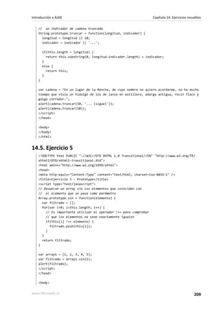 // un indicador de cadena truncada
String.prototype.truncar = function(longitud, indicador) {
longitud = longitud || 10;
indicador = indicador || '...';
if(this.length > longitud) {
return this.substring(0, longitud-indicador.length) + indicador;
}
else {
return this;
}
}
var cadena = "En un lugar de la Mancha, de cuyo nombre no quiero acordarme, no ha mucho
tiempo que vivía un hidalgo de los de lanza en astillero, adarga antigua, rocín flaco y
galgo corredor.";
alert(cadena.truncar(50, '... (sigue)'));
alert(cadena.truncar(50));
</script>
</head>
<body>
</body>
</html>
14.5. Ejercicio 5
<!DOCTYPE html PUBLIC "-//W3C//DTD XHTML 1.0 Transitional//EN" "http://www.w3.org/TR/
xhtml1/DTD/xhtml1-transitional.dtd">
<html xmlns="http://www.w3.org/1999/xhtml">
<head>
<meta http-equiv="Content-Type" content="text/html; charset=iso-8859-1" />
<title>Ejercicio 5 - Prototype</title>
<script type="text/javascript">
// Devuelve un array sin los elementos que coinciden con
// el elemento que se pasa como parámetro
Array.prototype.sin = function(elemento) {
var filtrado = [];
for(var i=0; i<this.length; i++) {
// Es importante utilizar el operador !== para comprobar
// que los elementos no sean exactamente iguales
if(this[i] !== elemento) {
filtrado.push(this[i]);
}
}
return filtrado;
}
var array1 = [1, 2, 3, 4, 5];
var filtrado = array1.sin(1);
alert(filtrado);
</script>
</head>
<body>
Introducción a AJAX Capítulo 14. Ejercicios resueltos
www.librosweb.es 209
 