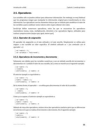 2.5. Operadores
Las variables sólo se pueden utilizar para almacenar información. Sin embargo, es muy habitual
que los programas tengan que manipular la información original para transformarla en otra
información. Los operadores son los elementos básicos que se utilizan para modificar el valor de
las variables y para combinar varios valores entre sí para obtener otro valor.
JavaScript define numerosos operadores, entre los que se encuentran los operadores
matemáticos (suma, resta, multiplicación, división) y los operadores lógicos utilizados para
realizar comparaciones (mayor que, igual, menor que).
2.5.1. Operador de asignación
El operador de asignación es el más utilizado y el más sencillo. Simplemente se utiliza para
asignar a una variable un valor específico. El símbolo utilizado es = (no confundir con el
operador ==):
var numero1 = 3;
var variable1 = "hola mundo";
2.5.2. Operadores de incremento y decremento
Solamente son válidos para las variables numéricas y son un método sencillo de incrementar o
decrementar en 1 unidad el valor de una variable, tal y como se muestra en el siguiente ejemplo:
var numero = 5;
++numero;
alert(numero); // numero = 6
El anterior ejemplo es equivalente a:
var numero = 5;
numero = numero + 1;
alert(numero); // numero = 6
De la misma forma, el operador -- se utiliza para decrementar el valor de la variable:
var numero = 5;
--numero;
alert(numero); // numero = 4
Como ya se supone, el anterior ejemplo es equivalente a:
var numero = 5;
numero = numero - 1;
alert(numero); // numero = 4
Además de estos dos operadores, existen otros dos operadores similares pero que se diferencian
en la forma en la que se realiza el incremento o decremento. En el siguiente ejemplo:
var numero = 5;
numero++;
alert(numero); // numero = 6
Introducción a AJAX Capítulo 2. JavaScript básico
www.librosweb.es 21
 