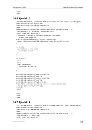 </body>
</html>
14.6. Ejercicio 6
<!DOCTYPE html PUBLIC "-//W3C//DTD XHTML 1.0 Transitional//EN" "http://www.w3.org/TR/
xhtml1/DTD/xhtml1-transitional.dtd">
<html xmlns="http://www.w3.org/1999/xhtml">
<head>
<meta http-equiv="Content-Type" content="text/html; charset=iso-8859-1" />
<title>Ejercicio 6 - Reflexión y Prototype</title>
<script type="text/javascript">
// Determina si un objeto implementa un método cuyo nombre
// se pasa como parámetro
Object.prototype.implementa = function (nombreMetodo){
return this[nombreMetodo] && this[nombreMetodo] instanceof Function;
}
var objeto1 = {
muestraMensaje: function(){
alert("hola mundo");
}
};
var objeto2 = {
a: 0,
b: 0,
suma: function() {
return this.a + this.b;
}
};
alert(objeto1.implementa("muestraMensaje"));
alert(objeto1.implementa("suma"));
alert(objeto2.implementa("muestraMensaje"));
alert(objeto2.implementa("suma"));
alert(objeto1.implementa("implementa"));
// Un objeto vacío también debería incluir el método "implementa"
alert({}.implementa('implementa'));
</script>
</head>
<body>
</body>
</html>
14.7. Ejercicio 7
<!DOCTYPE html PUBLIC "-//W3C//DTD XHTML 1.0 Transitional//EN" "http://www.w3.org/TR/
xhtml1/DTD/xhtml1-transitional.dtd">
<html xmlns="http://www.w3.org/1999/xhtml">
<head>
<meta http-equiv="Content-Type" content="text/html; charset=iso-8859-1" />
<title>Ejercicio 7 - DOM</title>
<script type="text/javascript">
Introducción a AJAX Capítulo 14. Ejercicios resueltos
www.librosweb.es 210
 