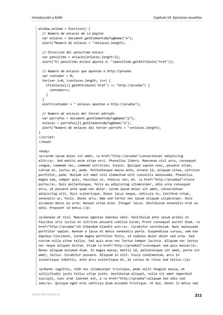 window.onload = function() {
// Numero de enlaces de la pagina
var enlaces = document.getElementsByTagName("a");
alert("Numero de enlaces = "+enlaces.length);
// Direccion del penultimo enlace
var penultimo = enlaces[enlaces.length-2];
alert("El penultimo enlace apunta a: "+penultimo.getAttribute('href'));
// Numero de enlaces que apuntan a http://prueba
var contador = 0;
for(var i=0; i<enlaces.length; i++) {
if(enlaces[i].getAttribute('href') == "http://prueba") {
contador++;
}
}
alert(contador + " enlaces apuntan a http://prueba");
// Numero de enlaces del tercer párrafo
var parrafos = document.getElementsByTagName("p");
enlaces = parrafos[2].getElementsByTagName("a");
alert("Numero de enlaces del tercer párrafo = "+enlaces.length);
}
</script>
</head>
<body>
<p>Lorem ipsum dolor sit amet, <a href="http://prueba">consectetuer adipiscing
elit</a>. Sed mattis enim vitae orci. Phasellus libero. Maecenas nisl arcu, consequat
congue, commodo nec, commodo ultricies, turpis. Quisque sapien nunc, posuere vitae,
rutrum et, luctus at, pede. Pellentesque massa ante, ornare id, aliquam vitae, ultrices
porttitor, pede. Nullam sit amet nisl elementum elit convallis malesuada. Phasellus
magna sem, semper quis, faucibus ut, rhoncus non, mi. <a href="http://prueba2">Fusce
porta</a>. Duis pellentesque, felis eu adipiscing ullamcorper, odio urna consequat
arcu, at posuere ante quam non dolor. Lorem ipsum dolor sit amet, consectetuer
adipiscing elit. Duis scelerisque. Donec lacus neque, vehicula in, eleifend vitae,
venenatis ac, felis. Donec arcu. Nam sed tortor nec ipsum aliquam ullamcorper. Duis
accumsan metus eu urna. Aenean vitae enim. Integer lacus. Vestibulum venenatis erat eu
odio. Praesent id metus.</p>
<p>Aenean at nisl. Maecenas egestas dapibus odio. Vestibulum ante ipsum primis in
faucibus orci luctus et ultrices posuere cubilia Curae; Proin consequat auctor diam. <a
href="http://prueba">Ut bibendum blandit est</a>. Curabitur vestibulum. Nunc malesuada
porttitor sapien. Aenean a lacus et metus venenatis porta. Suspendisse cursus, sem non
dapibus tincidunt, lorem magna porttitor felis, id sodales dolor dolor sed urna. Sed
rutrum nulla vitae tellus. Sed quis eros nec lectus tempor lacinia. Aliquam nec lectus
nec neque aliquet dictum. Etiam <a href="http://prueba3">consequat sem quis massa</a>.
Donec aliquam euismod diam. In magna massa, mattis id, pellentesque sit amet, porta sit
amet, lectus. Curabitur posuere. Aliquam in elit. Fusce condimentum, arcu in
scelerisque lobortis, ante arcu scelerisque mi, at cursus mi risus sed tellus.</p>
<p>Donec sagittis, nibh nec ullamcorper tristique, pede velit feugiat massa, at
sollicitudin justo tellus vitae justo. Vestibulum aliquet, nulla sit amet imperdiet
suscipit, nunc erat laoreet est, a <a href="http://prueba">aliquam leo odio sed
sem</a>. Quisque eget eros vehicula diam euismod tristique. Ut dui. Donec in metus sed
Introducción a AJAX Capítulo 14. Ejercicios resueltos
www.librosweb.es 211
 
