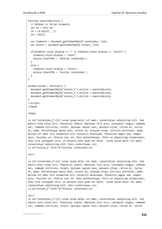 function muestraOculta() {
// Obtener el ID del elemento
var id = this.id;
id = id.split('_');
id = id[1];
var elemento = document.getElementById('contenidos_'+id);
var enlace = document.getElementById('enlace_'+id);
if(elemento.style.display == "" || elemento.style.display == "block") {
elemento.style.display = "none";
enlace.innerHTML = 'Mostrar contenidos';
}
else {
elemento.style.display = "block";
enlace.innerHTML = 'Ocultar contenidos';
}
}
window.onload = function() {
document.getElementById('enlace_1').onclick = muestraOculta;
document.getElementById('enlace_2').onclick = muestraOculta;
document.getElementById('enlace_3').onclick = muestraOculta;
}
</script>
</head>
<body>
<p id="contenidos_1">[1] Lorem ipsum dolor sit amet, consectetuer adipiscing elit. Sed
mattis enim vitae orci. Phasellus libero. Maecenas nisl arcu, consequat congue, commodo
nec, commodo ultricies, turpis. Quisque sapien nunc, posuere vitae, rutrum et, luctus
at, pede. Pellentesque massa ante, ornare id, aliquam vitae, ultrices porttitor, pede.
Nullam sit amet nisl elementum elit convallis malesuada. Phasellus magna sem, semper
quis, faucibus ut, rhoncus non, mi. Duis pellentesque, felis eu adipiscing ullamcorper,
odio urna consequat arcu, at posuere ante quam non dolor. Lorem ipsum dolor sit amet,
consectetuer adipiscing elit. Duis scelerisque.</p>
<a id="enlace_1" href="#">Ocultar contenidos</a>
<br/>
<p id="contenidos_2">[2] Lorem ipsum dolor sit amet, consectetuer adipiscing elit. Sed
mattis enim vitae orci. Phasellus libero. Maecenas nisl arcu, consequat congue, commodo
nec, commodo ultricies, turpis. Quisque sapien nunc, posuere vitae, rutrum et, luctus
at, pede. Pellentesque massa ante, ornare id, aliquam vitae, ultrices porttitor, pede.
Nullam sit amet nisl elementum elit convallis malesuada. Phasellus magna sem, semper
quis, faucibus ut, rhoncus non, mi. Duis pellentesque, felis eu adipiscing ullamcorper,
odio urna consequat arcu, at posuere ante quam non dolor. Lorem ipsum dolor sit amet,
consectetuer adipiscing elit. Duis scelerisque.</p>
<a id="enlace_2" href="#">Ocultar contenidos</a>
<br/>
<p id="contenidos_3">[3] Lorem ipsum dolor sit amet, consectetuer adipiscing elit. Sed
mattis enim vitae orci. Phasellus libero. Maecenas nisl arcu, consequat congue, commodo
nec, commodo ultricies, turpis. Quisque sapien nunc, posuere vitae, rutrum et, luctus
Introducción a AJAX Capítulo 14. Ejercicios resueltos
www.librosweb.es 216
 