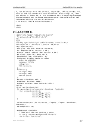 at, pede. Pellentesque massa ante, ornare id, aliquam vitae, ultrices porttitor, pede.
Nullam sit amet nisl elementum elit convallis malesuada. Phasellus magna sem, semper
quis, faucibus ut, rhoncus non, mi. Duis pellentesque, felis eu adipiscing ullamcorper,
odio urna consequat arcu, at posuere ante quam non dolor. Lorem ipsum dolor sit amet,
consectetuer adipiscing elit. Duis scelerisque.</p>
<a id="enlace_3" href="#">Ocultar contenidos</a>
</body>
</html>
14.11. Ejercicio 11
<!DOCTYPE HTML PUBLIC "-//W3C//DTD HTML 4.01//EN"
"http://www.w3.org/TR/html4/strict.dtd">
<html>
<head>
<meta http-equiv="Content-Type" content="text/html; charset=utf-8" />
<title>Ejercicio 11 - Estados de la petición AJAX</title>
<style type="text/css">
body { font: 13px Arial, Helvetica, sans-serif; }
h2 { margin-bottom: 0; font-size: 1.2em; }
#recurso, #enviar { padding: .3em; font-size: 1.2em; }
#principal { float: left; width: 70%; }
#secundario { float: right; width: 25%; }
#contenidos, #estados, #cabeceras, #codigo {
border: 2px solid #CCC;
background: #FAFAFA;
padding: 1em;
white-space: pre;
}
#contenidos {
min-height: 400px;
max-height: 600px;
overflow: scroll;
}
#estados { min-height: 200px; }
#cabeceras { min-height: 200px; }
#codigo { min-height: 100px; font-size: 1.5em; }
</style>
<script type="text/javascript">
String.prototype.transformaCaracteresEspeciales = function() {
return unescape(escape(this).
replace(/%0A/g, '<br/>').
replace(/%3C/g, '<').
replace(/%3E/g, '>'));
}
var estadosPosibles = ['No inicializado', 'Cargando', 'Cargado', 'Interactivo',
'Completado'];
var tiempoInicial = 0;
window.onload = function() {
// Cargar en el input text la URL de la página
var recurso = document.getElementById('recurso');
recurso.value = location.href;
Introducción a AJAX Capítulo 14. Ejercicios resueltos
www.librosweb.es 217
 