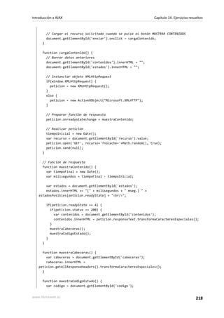 // Cargar el recurso solicitado cuando se pulse el botón MOSTRAR CONTENIDOS
document.getElementById('enviar').onclick = cargaContenido;
}
function cargaContenido() {
// Borrar datos anteriores
document.getElementById('contenidos').innerHTML = "";
document.getElementById('estados').innerHTML = "";
// Instanciar objeto XMLHttpRequest
if(window.XMLHttpRequest) {
peticion = new XMLHttpRequest();
}
else {
peticion = new ActiveXObject("Microsoft.XMLHTTP");
}
// Preparar función de respuesta
peticion.onreadystatechange = muestraContenido;
// Realizar petición
tiempoInicial = new Date();
var recurso = document.getElementById('recurso').value;
peticion.open('GET', recurso+'?nocache='+Math.random(), true);
peticion.send(null);
}
// Función de respuesta
function muestraContenido() {
var tiempoFinal = new Date();
var milisegundos = tiempoFinal - tiempoInicial;
var estados = document.getElementById('estados');
estados.innerHTML += "[" + milisegundos + " mseg.] " +
estadosPosibles[peticion.readyState] + "<br/>";
if(peticion.readyState == 4) {
if(peticion.status == 200) {
var contenidos = document.getElementById('contenidos');
contenidos.innerHTML = peticion.responseText.transformaCaracteresEspeciales();
}
muestraCabeceras();
muestraCodigoEstado();
}
}
function muestraCabeceras() {
var cabeceras = document.getElementById('cabeceras');
cabeceras.innerHTML =
peticion.getAllResponseHeaders().transformaCaracteresEspeciales();
}
function muestraCodigoEstado() {
var codigo = document.getElementById('codigo');
Introducción a AJAX Capítulo 14. Ejercicios resueltos
www.librosweb.es 218
 