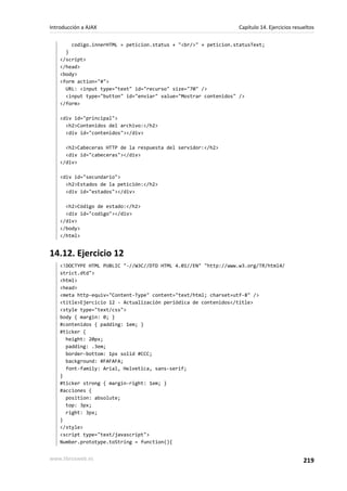 codigo.innerHTML = peticion.status + "<br/>" + peticion.statusText;
}
</script>
</head>
<body>
<form action="#">
URL: <input type="text" id="recurso" size="70" />
<input type="button" id="enviar" value="Mostrar contenidos" />
</form>
<div id="principal">
<h2>Contenidos del archivo:</h2>
<div id="contenidos"></div>
<h2>Cabeceras HTTP de la respuesta del servidor:</h2>
<div id="cabeceras"></div>
</div>
<div id="secundario">
<h2>Estados de la petición:</h2>
<div id="estados"></div>
<h2>Código de estado:</h2>
<div id="codigo"></div>
</div>
</body>
</html>
14.12. Ejercicio 12
<!DOCTYPE HTML PUBLIC "-//W3C//DTD HTML 4.01//EN" "http://www.w3.org/TR/html4/
strict.dtd">
<html>
<head>
<meta http-equiv="Content-Type" content="text/html; charset=utf-8" />
<title>Ejercicio 12 - Actualización periódica de contenidos</title>
<style type="text/css">
body { margin: 0; }
#contenidos { padding: 1em; }
#ticker {
height: 20px;
padding: .3em;
border-bottom: 1px solid #CCC;
background: #FAFAFA;
font-family: Arial, Helvetica, sans-serif;
}
#ticker strong { margin-right: 1em; }
#acciones {
position: absolute;
top: 3px;
right: 3px;
}
</style>
<script type="text/javascript">
Number.prototype.toString = function(){
Introducción a AJAX Capítulo 14. Ejercicios resueltos
www.librosweb.es 219
 