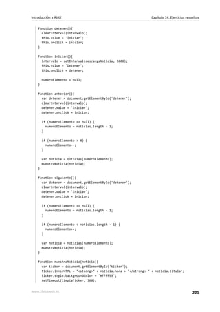 function detener(){
clearInterval(intervalo);
this.value = 'Iniciar';
this.onclick = iniciar;
}
function iniciar(){
intervalo = setInterval(descargaNoticia, 1000);
this.value = 'Detener';
this.onclick = detener;
numeroElemento = null;
}
function anterior(){
var detener = document.getElementById('detener');
clearInterval(intervalo);
detener.value = 'Iniciar';
detener.onclick = iniciar;
if (numeroElemento == null) {
numeroElemento = noticias.length - 1;
}
if (numeroElemento > 0) {
numeroElemento--;
}
var noticia = noticias[numeroElemento];
muestraNoticia(noticia);
}
function siguiente(){
var detener = document.getElementById('detener');
clearInterval(intervalo);
detener.value = 'Iniciar';
detener.onclick = iniciar;
if (numeroElemento == null) {
numeroElemento = noticias.length - 1;
}
if (numeroElemento < noticias.length - 1) {
numeroElemento++;
}
var noticia = noticias[numeroElemento];
muestraNoticia(noticia);
}
function muestraNoticia(noticia){
var ticker = document.getElementById('ticker');
ticker.innerHTML = "<strong>" + noticia.hora + "</strong> " + noticia.titular;
ticker.style.backgroundColor = '#FFFF99';
setTimeout(limpiaTicker, 300);
Introducción a AJAX Capítulo 14. Ejercicios resueltos
www.librosweb.es 221
 