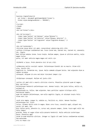 }
function limpiaTicker(){
var ticker = document.getElementById('ticker');
ticker.style.backgroundColor = '#FAFAFA';
}
</script>
</head>
<body>
<div id="ticker"></div>
<div id="acciones">
<input type="button" id="detener" value="Detener"/>
<input type="button" id="anterior" value="&laquo; Anterior" />
<input type="button" id="siguiente" value="Siguiente &raquo;" />
</div>
<div id="contenidos">
<h1>Lorem ipsum dolor sit amet, consectetuer adipiscing elit.</h1>
<p>Proin tristique condimentum sem. Fusce lorem sem, laoreet nec, laoreet et, venenatis
nec, ligula.
Nunc dictum sodales lorem. Fusce turpis. Nullam semper, ipsum ut ultrices mattis, nulla
magna luctus
purus, sit amet vehicula magna magna vel velit.</p>
<h2>Morbi a lacus. Proin pharetra nisi id est.</h2>
<p>Maecenas mollis suscipit sapien. Pellentesque blandit dui eu mauris. Etiam elit
urna, iaculis non,
dignissim in, fermentum nec, ipsum. Nulla commodo aliquam lectus. Sed vulputate diam ac
sapien accumsan
consequat. Aliquam id urna sed dolor tincidunt tempor.</p>
<h2>Quisque consequat. Nullam vel justo.</h2>
<p>Cras sit amet elit a mauris ultricies viverra. Phasellus placerat quam et magna.
Nunc sed tellus.
Pellentesque hendrerit pellentesque nunc. Aenean turpis. Sed justo tellus, mollis at,
euismod at,
pellentesque eu, tellus. Nam vulputate. Nunc porttitor sapien tristique velit.
Vestibulum tempus,
quam non dapibus pellentesque, sem nulla sagittis ligula, et volutpat turpis felis
vitae nunc.</p>
<p>Ut eros magna, congue in, sodales ac, facilisis ac, dolor. Aenean faucibus
pellentesque est. Proin
cursus. Vivamus mollis enim in magna. Donec urna risus, convallis eget, aliquet non,
auctor sit amet, leo.
Duis tellus purus, pharetra in, cursus sed, posuere semper, lorem. Fusce eget velit nec
felis tempus
gravida. Donec et augue vitae nulla posuere hendrerit. Nulla vehicula scelerisque
massa. Phasellus eget
lorem id quam molestie ultrices. Integer ac ligula sit amet lectus condimentum euismod.
Sed malesuada
orci eu neque.</p>
Introducción a AJAX Capítulo 14. Ejercicios resueltos
www.librosweb.es 222
 