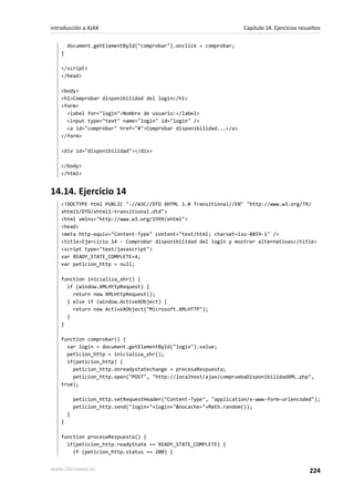 document.getElementById("comprobar").onclick = comprobar;
}
</script>
</head>
<body>
<h1>Comprobar disponibilidad del login</h1>
<form>
<label for="login">Nombre de usuario:</label>
<input type="text" name="login" id="login" />
<a id="comprobar" href="#">Comprobar disponibilidad...</a>
</form>
<div id="disponibilidad"></div>
</body>
</html>
14.14. Ejercicio 14
<!DOCTYPE html PUBLIC "-//W3C//DTD XHTML 1.0 Transitional//EN" "http://www.w3.org/TR/
xhtml1/DTD/xhtml1-transitional.dtd">
<html xmlns="http://www.w3.org/1999/xhtml">
<head>
<meta http-equiv="Content-Type" content="text/html; charset=iso-8859-1" />
<title>Ejercicio 14 - Comprobar disponibilidad del login y mostrar alternativas</title>
<script type="text/javascript">
var READY_STATE_COMPLETE=4;
var peticion_http = null;
function inicializa_xhr() {
if (window.XMLHttpRequest) {
return new XMLHttpRequest();
} else if (window.ActiveXObject) {
return new ActiveXObject("Microsoft.XMLHTTP");
}
}
function comprobar() {
var login = document.getElementById("login").value;
peticion_http = inicializa_xhr();
if(peticion_http) {
peticion_http.onreadystatechange = procesaRespuesta;
peticion_http.open("POST", "http://localhost/ajax/compruebaDisponibilidadXML.php",
true);
peticion_http.setRequestHeader("Content-Type", "application/x-www-form-urlencoded");
peticion_http.send("login="+login+"&nocache="+Math.random());
}
}
function procesaRespuesta() {
if(peticion_http.readyState == READY_STATE_COMPLETE) {
if (peticion_http.status == 200) {
Introducción a AJAX Capítulo 14. Ejercicios resueltos
www.librosweb.es 224
 