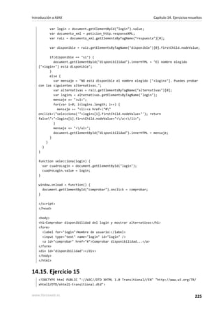 var login = document.getElementById("login").value;
var documento_xml = peticion_http.responseXML;
var raiz = documento_xml.getElementsByTagName("respuesta")[0];
var disponible = raiz.getElementsByTagName("disponible")[0].firstChild.nodeValue;
if(disponible == "si") {
document.getElementById("disponibilidad").innerHTML = "El nombre elegido
["+login+"] está disponible";
}
else {
var mensaje = "NO está disponible el nombre elegido ["+login+"]. Puedes probar
con las siguientes alternativas.";
var alternativas = raiz.getElementsByTagName("alternativas")[0];
var logins = alternativas.getElementsByTagName("login");
mensaje += "<ul>";
for(var i=0; i<logins.length; i++) {
mensaje += "<li><a href="#"
onclick="selecciona('"+logins[i].firstChild.nodeValue+"'); return
false">"+logins[i].firstChild.nodeValue+"</a></li>";
}
mensaje += "</ul>";
document.getElementById("disponibilidad").innerHTML = mensaje;
}
}
}
}
function selecciona(login) {
var cuadroLogin = document.getElementById("login");
cuadroLogin.value = login;
}
window.onload = function() {
document.getElementById("comprobar").onclick = comprobar;
}
</script>
</head>
<body>
<h1>Comprobar disponibilidad del login y mostrar alternativas</h1>
<form>
<label for="login">Nombre de usuario:</label>
<input type="text" name="login" id="login" />
<a id="comprobar" href="#">Comprobar disponibilidad...</a>
</form>
<div id="disponibilidad"></div>
</body>
</html>
14.15. Ejercicio 15
<!DOCTYPE html PUBLIC "-//W3C//DTD XHTML 1.0 Transitional//EN" "http://www.w3.org/TR/
xhtml1/DTD/xhtml1-transitional.dtd">
Introducción a AJAX Capítulo 14. Ejercicios resueltos
www.librosweb.es 225
 
