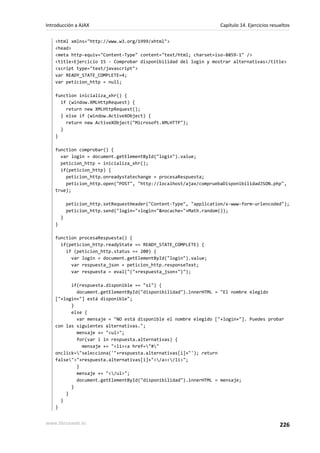 <html xmlns="http://www.w3.org/1999/xhtml">
<head>
<meta http-equiv="Content-Type" content="text/html; charset=iso-8859-1" />
<title>Ejercicio 15 - Comprobar disponibilidad del login y mostrar alternativas</title>
<script type="text/javascript">
var READY_STATE_COMPLETE=4;
var peticion_http = null;
function inicializa_xhr() {
if (window.XMLHttpRequest) {
return new XMLHttpRequest();
} else if (window.ActiveXObject) {
return new ActiveXObject("Microsoft.XMLHTTP");
}
}
function comprobar() {
var login = document.getElementById("login").value;
peticion_http = inicializa_xhr();
if(peticion_http) {
peticion_http.onreadystatechange = procesaRespuesta;
peticion_http.open("POST", "http://localhost/ajax/compruebaDisponibilidadJSON.php",
true);
peticion_http.setRequestHeader("Content-Type", "application/x-www-form-urlencoded");
peticion_http.send("login="+login+"&nocache="+Math.random());
}
}
function procesaRespuesta() {
if(peticion_http.readyState == READY_STATE_COMPLETE) {
if (peticion_http.status == 200) {
var login = document.getElementById("login").value;
var respuesta_json = peticion_http.responseText;
var respuesta = eval("("+respuesta_json+")");
if(respuesta.disponible == "si") {
document.getElementById("disponibilidad").innerHTML = "El nombre elegido
["+login+"] está disponible";
}
else {
var mensaje = "NO está disponible el nombre elegido ["+login+"]. Puedes probar
con las siguientes alternativas.";
mensaje += "<ul>";
for(var i in respuesta.alternativas) {
mensaje += "<li><a href="#"
onclick="selecciona('"+respuesta.alternativas[i]+"'); return
false">"+respuesta.alternativas[i]+"</a></li>";
}
mensaje += "</ul>";
document.getElementById("disponibilidad").innerHTML = mensaje;
}
}
}
}
Introducción a AJAX Capítulo 14. Ejercicios resueltos
www.librosweb.es 226
 