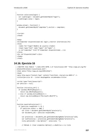 function selecciona(login) {
var cuadroLogin = document.getElementById("login");
cuadroLogin.value = login;
}
window.onload = function() {
document.getElementById("comprobar").onclick = comprobar;
}
</script>
</head>
<body>
<h1>Comprobar disponibilidad del login y mostrar alternativas</h1>
<form>
<label for="login">Nombre de usuario:</label>
<input type="text" name="login" id="login" />
<a id="comprobar" href="#">Comprobar disponibilidad...</a>
</form>
<div id="disponibilidad"></div>
</body>
</html>
14.16. Ejercicio 16
<!DOCTYPE html PUBLIC "-//W3C//DTD XHTML 1.0 Transitional//EN" "http://www.w3.org/TR/
xhtml1/DTD/xhtml1-transitional.dtd">
<html xmlns="http://www.w3.org/1999/xhtml">
<head>
<meta http-equiv="Content-Type" content="text/html; charset=iso-8859-1" />
<title>Ejercicio 16 - Listas desplegables encadenadas</title>
<script type="text/javascript">
var peticion = null;
function inicializa_xhr() {
if (window.XMLHttpRequest) {
return new XMLHttpRequest();
} else if (window.ActiveXObject) {
return new ActiveXObject("Microsoft.XMLHTTP");
}
}
function muestraProvincias() {
if (peticion.readyState == 4) {
if (peticion.status == 200) {
var lista = document.getElementById("provincia");
var documento_xml = peticion.responseXML;
var provincias = documento_xml.getElementsByTagName("provincias")[0];
var lasProvincias = provincias.getElementsByTagName("provincia");
lista.options[0] = new Option("- selecciona -");
// Método 1: Crear elementos Option() y añadirlos a la lista
Introducción a AJAX Capítulo 14. Ejercicios resueltos
www.librosweb.es 227
 