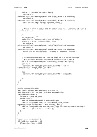for(i=0; i<lasProvincias.length; i++) {
var codigo =
lasProvincias[i].getElementsByTagName("codigo")[0].firstChild.nodeValue;
var nombre =
lasProvincias[i].getElementsByTagName("nombre")[0].firstChild.nodeValue;
lista.options[i+1] = new Option(nombre, codigo);
}
// Método 2: crear el código HTML de <option value="">...</option> y utilizar el
innerHTML de la lista
/*
var codigo_html = "";
codigo_html += "<option>- selecciona -</option>";
for(var i=0; i<lasProvincias.length; i++) {
var codigo =
lasProvincias[i].getElementsByTagName("codigo")[0].firstChild.nodeValue;
var nombre =
lasProvincias[i].getElementsByTagName("nombre")[0].firstChild.nodeValue;
codigo_html += "<option value=""+codigo+"">"+nombre+"</option>";
}
// La separacion siguiente se tiene que hacer por este bug de microsoft:
// http://support.microsoft.com/default.aspx?scid=kb;en-us;276228
var esIE = navigator.userAgent.toLowerCase().indexOf('msie')!=-1;
if(esIE) {
document.getElementById("provincia").outerHTML = "<select
id="provincia">"+codigo_html+"</select>";
}
else {
document.getElementById("provincia").innerHTML = codigo_html;
}
*/
}
}
}
function cargaMunicipios() {
var lista = document.getElementById("provincia");
var provincia = lista.options[lista.selectedIndex].value;
if(!isNaN(provincia)) {
peticion = inicializa_xhr();
if (peticion) {
peticion.onreadystatechange = muestraMunicipios;
peticion.open("POST", "http://localhost/RUTA_HASTA_ARCHIVO/
cargaMunicipiosXML.php?nocache=" + Math.random(), true);
peticion.setRequestHeader("Content-Type", "application/x-www-form-urlencoded");
peticion.send("provincia=" + provincia);
}
}
}
function muestraMunicipios() {
if (peticion.readyState == 4) {
if (peticion.status == 200) {
Introducción a AJAX Capítulo 14. Ejercicios resueltos
www.librosweb.es 228
 