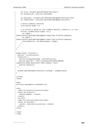 var lista = document.getElementById("municipio");
var documento_xml = peticion.responseXML;
var municipios = documento_xml.getElementsByTagName("municipios")[0];
var losMunicipios = municipios.getElementsByTagName("municipio");
// Borrar elementos anteriores
lista.options.length = 0;
// Se utiliza el método de crear elementos Option() y añadirlos a la lista
for(i=0; i<losMunicipios.length; i++) {
var codigo =
losMunicipios[i].getElementsByTagName("codigo")[0].firstChild.nodeValue;
var nombre =
losMunicipios[i].getElementsByTagName("nombre")[0].firstChild.nodeValue;
lista.options[i] = new Option(nombre, codigo);
}
}
}
}
window.onload = function() {
peticion = inicializa_xhr();
if(peticion) {
peticion.onreadystatechange = muestraProvincias;
peticion.open("GET", "http://localhost/RUTA_HASTA_ARCHIVO/
cargaProvinciasXML.php?nocache="+Math.random(), true);
peticion.send(null);
}
document.getElementById("provincia").onchange = cargaMunicipios;
}
</script>
</head>
<body>
<h1>Listas desplegables encadenadas</h1>
<form>
<label for="provincia">Provincia</label>
<select id="provincia">
<option>Cargando...</option>
</select>
<br/><br/>
<label for="municipio">Municipio</label>
<select id="municipio">
<option>- selecciona una provincia -</option>
</select>
</form>
</body>
</html>
Introducción a AJAX Capítulo 14. Ejercicios resueltos
www.librosweb.es 229
 