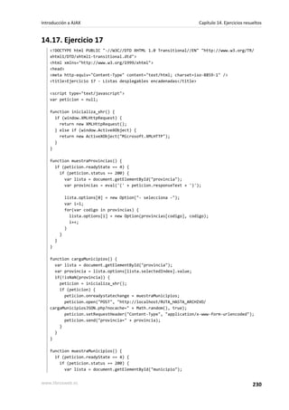 14.17. Ejercicio 17
<!DOCTYPE html PUBLIC "-//W3C//DTD XHTML 1.0 Transitional//EN" "http://www.w3.org/TR/
xhtml1/DTD/xhtml1-transitional.dtd">
<html xmlns="http://www.w3.org/1999/xhtml">
<head>
<meta http-equiv="Content-Type" content="text/html; charset=iso-8859-1" />
<title>Ejercicio 17 - Listas desplegables encadenadas</title>
<script type="text/javascript">
var peticion = null;
function inicializa_xhr() {
if (window.XMLHttpRequest) {
return new XMLHttpRequest();
} else if (window.ActiveXObject) {
return new ActiveXObject("Microsoft.XMLHTTP");
}
}
function muestraProvincias() {
if (peticion.readyState == 4) {
if (peticion.status == 200) {
var lista = document.getElementById("provincia");
var provincias = eval('(' + peticion.responseText + ')');
lista.options[0] = new Option("- selecciona -");
var i=1;
for(var codigo in provincias) {
lista.options[i] = new Option(provincias[codigo], codigo);
i++;
}
}
}
}
function cargaMunicipios() {
var lista = document.getElementById("provincia");
var provincia = lista.options[lista.selectedIndex].value;
if(!isNaN(provincia)) {
peticion = inicializa_xhr();
if (peticion) {
peticion.onreadystatechange = muestraMunicipios;
peticion.open("POST", "http://localhost/RUTA_HASTA_ARCHIVO/
cargaMunicipiosJSON.php?nocache=" + Math.random(), true);
peticion.setRequestHeader("Content-Type", "application/x-www-form-urlencoded");
peticion.send("provincia=" + provincia);
}
}
}
function muestraMunicipios() {
if (peticion.readyState == 4) {
if (peticion.status == 200) {
var lista = document.getElementById("municipio");
Introducción a AJAX Capítulo 14. Ejercicios resueltos
www.librosweb.es 230
 
