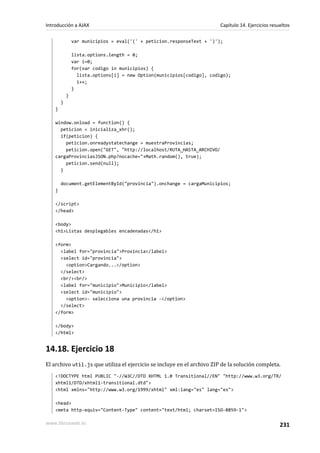 var municipios = eval('(' + peticion.responseText + ')');
lista.options.length = 0;
var i=0;
for(var codigo in municipios) {
lista.options[i] = new Option(municipios[codigo], codigo);
i++;
}
}
}
}
window.onload = function() {
peticion = inicializa_xhr();
if(peticion) {
peticion.onreadystatechange = muestraProvincias;
peticion.open("GET", "http://localhost/RUTA_HASTA_ARCHIVO/
cargaProvinciasJSON.php?nocache="+Math.random(), true);
peticion.send(null);
}
document.getElementById("provincia").onchange = cargaMunicipios;
}
</script>
</head>
<body>
<h1>Listas desplegables encadenadas</h1>
<form>
<label for="provincia">Provincia</label>
<select id="provincia">
<option>Cargando...</option>
</select>
<br/><br/>
<label for="municipio">Municipio</label>
<select id="municipio">
<option>- selecciona una provincia -</option>
</select>
</form>
</body>
</html>
14.18. Ejercicio 18
El archivo util.js que utiliza el ejercicio se incluye en el archivo ZIP de la solución completa.
<!DOCTYPE html PUBLIC "-//W3C//DTD XHTML 1.0 Transitional//EN" "http://www.w3.org/TR/
xhtml1/DTD/xhtml1-transitional.dtd">
<html xmlns="http://www.w3.org/1999/xhtml" xml:lang="es" lang="es">
<head>
<meta http-equiv="Content-Type" content="text/html; charset=ISO-8859-1">
Introducción a AJAX Capítulo 14. Ejercicios resueltos
www.librosweb.es 231
 