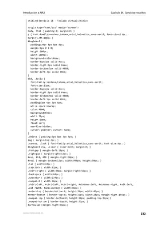 <title>Ejercicio 18 - Teclado virtual</title>
<style type="text/css" media="screen">
body, html { padding:0; margin:0; }
p { font-family:verdana,tahoma,arial,helvetica,sans-serif; font-size:13px;
margin-left:10px; }
#keyboard {
padding:30px 8px 8px 8px;
margin:5px 0 0 0;
height:300px;
width:1000px;
background-color:#eee;
border-top:3px solid #ccc;
border-right:3px solid #aaa;
border-bottom:5px solid #888;
border-left:3px solid #bbb;
}
kbd, .tecla {
font-family:verdana,tahoma,arial,helvetica,sans-serif;
font-size:13px;
border-top:2px solid #ccc;
border-right:5px solid #aaa;
border-bottom:9px solid #888;
border-left:5px solid #bbb;
padding:3px 6px 3px 6px;
white-space:nowrap;
color:#000;
background:#eee;
width:22px;
height:30px;
float:left;
overflow:hidden;
cursor: pointer; cursor: hand;
}
.delete { padding:3px 8px 3px 4px; }
img { margin-top:2px; }
.narrow, .lock { font-family:arial,helvetica,sans-serif; font-size:9px; }
#keyboard div, .clear { clear:both; margin:0; }
.fontgap { margin-left:10px; }
.rightgap { margin-right:12px; }
#esc, #f4, #f8 { margin-right:30px; }
#row1 { margin-bottom:12px; width:990px; height:50px; }
.tab { width:48px; }
.capslock { width:62px; }
.shift-right { width:98px; margin-right:56px; }
.backspace { width:68px; }
.spacebar { width:234px; }
.numpad-0 { width:66px; }
.shift-left, #ctrl-left, #ctrl-right, #windows-left, #windows-right, #alt-left,
.alt-right, #application { width:36px; }
.enter-top { border-bottom:0; height:39px; width:42px; }
#enter-bottom { border-top:0; height:32px; width:28px; margin-right:156px; }
.numpad-top { border-bottom:0; height:10px; padding-top:32px;}
.numpad-bottom { border-top:0; height:32px; }
#arrow-up {margin-right:56px;}
Introducción a AJAX Capítulo 14. Ejercicios resueltos
www.librosweb.es 232
 