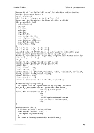 #sysreq, #break { font-family:'arial narrow'; font-size:10px; position:absolute;
top:72px; left:696px; z-index:2; }
#break {left:785px;}
.lock { margin-left:30px; margin-top:25px; float:left;}
#enter-edge { position:absolute; top:183px; left:609px; z-index:2; }
#led-active, #led2, #led3 {
position:absolute;
top:40px;
left:850px;
width:6px;
height:6px;
margin-left:5px;
border-top:2px solid #888;
border-right:2px solid #bbb;
border-bottom:2px solid #ccc;
border-left:2px solid #aaa;
background-color:#6f0;
}
#led2 {left:900px; background-color:#060;}
#led3 {left:950px; background-color:#060;}
.pulsada { background: #FFFF99; border-top-width:5px; border-bottom-width: 6px;}
.enter-top.pulsada {border-bottom: none; border-top-width:2px;}
#contenido, #contenidoGuardado { margin: 10px; background-color: #ededed; border: 2px
solid #a0a0a0; padding: 1em;}
</style>
<script src="util.js" type="text/javascript"></script>
<script type="text/javascript" language="javascript">
var teclados = {};
var tecladoActivo = null;
var teclasPulsadas = [];
var teclasEspeciales = ["borrado", "tabulador", "enter", "espaciadora", "mayusculas",
"shift_izquierdo", "shift_derecho", "altgr"];
var tecladoIdioma = null;
var tecladoVariante = null;
var estado = {mayusculas: false, shift: false, altgr: false};
function descargaTeclado(idioma) {
var cargador = new net.CargadorContenidosCompleto("http://localhost/
RUTA_HASTA_EL_ARCHIVO/tecladoVirtual.php?nocache="+Math.random(),
function() { teclados[idioma] =
eval('('+this.req.responseText+')'); },
null,
"POST",
"accion=cargaTeclado&idioma="+idioma,
"application/x-www-form-urlencoded",
false);
}
function cargaTeclado() {
// Obtener o descargar el teclado requerido
if(teclados[tecladoIdioma] == null) {
descargaTeclado(tecladoIdioma);
}
var teclado = teclados[tecladoIdioma][tecladoVariante];
Introducción a AJAX Capítulo 14. Ejercicios resueltos
www.librosweb.es 233
 