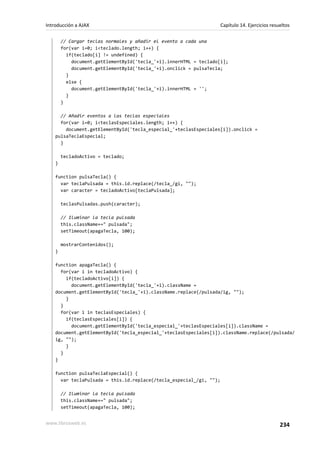 // Cargar teclas normales y añadir el evento a cada una
for(var i=0; i<teclado.length; i++) {
if(teclado[i] != undefined) {
document.getElementById('tecla_'+i).innerHTML = teclado[i];
document.getElementById('tecla_'+i).onclick = pulsaTecla;
}
else {
document.getElementById('tecla_'+i).innerHTML = '';
}
}
// Añadir eventos a las teclas especiales
for(var i=0; i<teclasEspeciales.length; i++) {
document.getElementById('tecla_especial_'+teclasEspeciales[i]).onclick =
pulsaTeclaEspecial;
}
tecladoActivo = teclado;
}
function pulsaTecla() {
var teclaPulsada = this.id.replace(/tecla_/gi, "");
var caracter = tecladoActivo[teclaPulsada];
teclasPulsadas.push(caracter);
// Iluminar la tecla pulsada
this.className+=" pulsada";
setTimeout(apagaTecla, 100);
mostrarContenidos();
}
function apagaTecla() {
for(var i in tecladoActivo) {
if(tecladoActivo[i]) {
document.getElementById('tecla_'+i).className =
document.getElementById('tecla_'+i).className.replace(/pulsada/ig, "");
}
}
for(var i in teclasEspeciales) {
if(teclasEspeciales[i]) {
document.getElementById('tecla_especial_'+teclasEspeciales[i]).className =
document.getElementById('tecla_especial_'+teclasEspeciales[i]).className.replace(/pulsada/
ig, "");
}
}
}
function pulsaTeclaEspecial() {
var teclaPulsada = this.id.replace(/tecla_especial_/gi, "");
// Iluminar la tecla pulsada
this.className+=" pulsada";
setTimeout(apagaTecla, 100);
Introducción a AJAX Capítulo 14. Ejercicios resueltos
www.librosweb.es 234
 