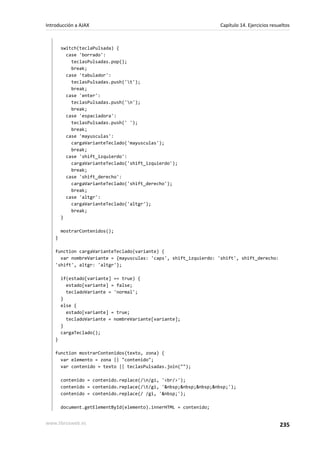 switch(teclaPulsada) {
case 'borrado':
teclasPulsadas.pop();
break;
case 'tabulador':
teclasPulsadas.push('t');
break;
case 'enter':
teclasPulsadas.push('n');
break;
case 'espaciadora':
teclasPulsadas.push(' ');
break;
case 'mayusculas':
cargaVarianteTeclado('mayusculas');
break;
case 'shift_izquierdo':
cargaVarianteTeclado('shift_izquierdo');
break;
case 'shift_derecho':
cargaVarianteTeclado('shift_derecho');
break;
case 'altgr':
cargaVarianteTeclado('altgr');
break;
}
mostrarContenidos();
}
function cargaVarianteTeclado(variante) {
var nombreVariante = {mayusculas: 'caps', shift_izquierdo: 'shift', shift_derecho:
'shift', altgr: 'altgr'};
if(estado[variante] == true) {
estado[variante] = false;
tecladoVariante = 'normal';
}
else {
estado[variante] = true;
tecladoVariante = nombreVariante[variante];
}
cargaTeclado();
}
function mostrarContenidos(texto, zona) {
var elemento = zona || "contenido";
var contenido = texto || teclasPulsadas.join("");
contenido = contenido.replace(/n/gi, '<br/>');
contenido = contenido.replace(/t/gi, '&nbsp;&nbsp;&nbsp;&nbsp;');
contenido = contenido.replace(/ /gi, '&nbsp;');
document.getElementById(elemento).innerHTML = contenido;
Introducción a AJAX Capítulo 14. Ejercicios resueltos
www.librosweb.es 235
 