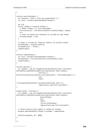 }
function muestraIdiomas() {
var respuesta = eval('('+this.req.responseText+')');
var lista = document.getElementById("idiomas");
var i=0;
for(var codigo in respuesta.idiomas) {
// Añadir idiomas a la lista desplegable
lista.options[i] = new Option(respuesta.idiomas[codigo], codigo);
i++;
// Crear los objetos que almacenan los teclados de cada idioma
teclados[codigo] = null;
}
// Cargar el teclado del idioma por defecto (la variante normal)
tecladoIdioma = respuesta.defecto;
tecladoVariante = 'normal';
cargaTeclado();
}
function cambiaIdioma() {
var lista = document.getElementById("idiomas");
tecladoIdioma = lista.options[lista.selectedIndex].value;
cargaTeclado();
}
function guarda() {
var cargador = new net.CargadorContenidosCompleto("http://localhost/
RUTA_HASTA_EL_ARCHIVO/tecladoVirtual.php?nocache="+Math.random(),
function() {
mostrarContenidos(unescape(this.req.responseText), "contenidoGuardado"); },
null,
"POST",
"accion=guardar&contenido="+escape(teclasPulsadas.join("")),
"application/x-www-form-urlencoded");
}
window.onload = function() {
var cargador = new net.CargadorContenidosCompleto("http://localhost/
RUTA_HASTA_EL_ARCHIVO/tecladoVirtual.php?nocache="+Math.random(),
muestraIdiomas,
null,
"POST",
"accion=listaIdiomas",
"application/x-www-form-urlencoded");
// Evento necesario para cambiar el idioma del teclado
document.getElementById("idiomas").onchange = cambiaIdioma;
setInterval(guarda, 30 * 1000);
}
/*
Introducción a AJAX Capítulo 14. Ejercicios resueltos
www.librosweb.es 236
 