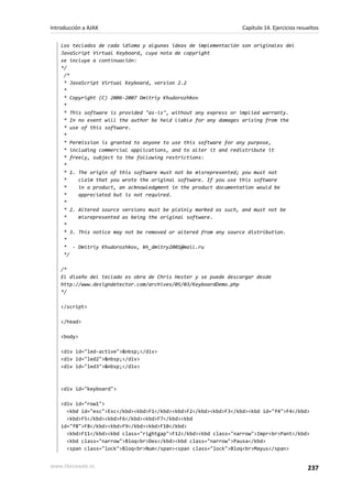 Los teclados de cada idioma y algunas ideas de implementación son originales del
JavaScript Virtual Keyboard, cuya nota de copyright
se incluye a continuación:
*/
/*
* JavaScript Virtual Keyboard, version 2.2
*
* Copyright (C) 2006-2007 Dmitriy Khudorozhkov
*
* This software is provided "as-is", without any express or implied warranty.
* In no event will the author be held liable for any damages arising from the
* use of this software.
*
* Permission is granted to anyone to use this software for any purpose,
* including commercial applications, and to alter it and redistribute it
* freely, subject to the following restrictions:
*
* 1. The origin of this software must not be misrepresented; you must not
* claim that you wrote the original software. If you use this software
* in a product, an acknowledgment in the product documentation would be
* appreciated but is not required.
*
* 2. Altered source versions must be plainly marked as such, and must not be
* misrepresented as being the original software.
*
* 3. This notice may not be removed or altered from any source distribution.
*
* - Dmitriy Khudorozhkov, kh_dmitry2001@mail.ru
*/
/*
El diseño del teclado es obra de Chris Hester y se puede descargar desde
http://www.designdetector.com/archives/05/03/KeyboardDemo.php
*/
</script>
</head>
<body>
<div id="led-active">&nbsp;</div>
<div id="led2">&nbsp;</div>
<div id="led3">&nbsp;</div>
<div id="keyboard">
<div id="row1">
<kbd id="esc">Esc</kbd><kbd>F1</kbd><kbd>F2</kbd><kbd>F3</kbd><kbd id="f4">F4</kbd>
<kbd>F5</kbd><kbd>F6</kbd><kbd>F7</kbd><kbd
id="f8">F8</kbd><kbd>F9</kbd><kbd>F10</kbd>
<kbd>F11</kbd><kbd class="rightgap">F12</kbd><kbd class="narrow">Impr<br>Pant</kbd>
<kbd class="narrow">Bloq<br>Des</kbd><kbd class="narrow">Pausa</kbd>
<span class="lock">Bloq<br>Num</span><span class="lock">Bloq<br>Mayus</span>
Introducción a AJAX Capítulo 14. Ejercicios resueltos
www.librosweb.es 237
 