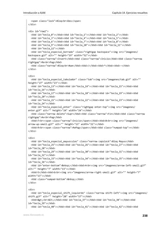 <span class="lock">Bloq<br>Des</span>
</div>
<div id="row2">
<kbd id="tecla_0"></kbd><kbd id="tecla_1"></kbd><kbd id="tecla_2"></kbd>
<kbd id="tecla_3"></kbd><kbd id="tecla_4"></kbd><kbd id="tecla_5"></kbd>
<kbd id="tecla_6"></kbd><kbd id="tecla_7"></kbd><kbd id="tecla_8"></kbd>
<kbd id="tecla_9"></kbd><kbd id="tecla_10"></kbd><kbd id="tecla_11"></kbd>
<kbd id="tecla_12"></kbd>
<kbd id="tecla_especial_borrado" class="rightgap backspace"><img src="imagenes/
backspace.gif" alt="" height="19" width="52"></kbd>
<kbd class="narrow">Insert</kbd><kbd class="narrow">Inicio</kbd><kbd class="narrow
rightgap">Re<br>Pag</kbd>
<kbd class="narrow">Bloq<br>Num</kbd><kbd>/</kbd><kbd>*</kbd><kbd>-</kbd>
</div>
<div>
<kbd id="tecla_especial_tabulador" class="tab"><img src="imagenes/tab.gif" alt=""
height="27" width="23"></kbd>
<kbd id="tecla_13"></kbd><kbd id="tecla_14"></kbd><kbd id="tecla_15"></kbd><kbd
id="tecla_16"></kbd>
<kbd id="tecla_17"></kbd><kbd id="tecla_18"></kbd><kbd id="tecla_19"></kbd><kbd
id="tecla_20"></kbd>
<kbd id="tecla_21"></kbd><kbd id="tecla_22"></kbd><kbd id="tecla_23"></kbd><kbd
id="tecla_24"></kbd>
<kbd id="tecla_especial_enter" class="rightgap enter-top"><img src="imagenes/
enter.gif" alt="" height="24" width="24"></kbd>
<kbd class="narrow delete">Supr</kbd><kbd class="narrow">Fin</kbd><kbd class="narrow
rightgap">Av<br>Pag</kbd>
<kbd>7<br><span class="narrow">Inicio</span></kbd><kbd>8<br><img src="imagenes/
arrow-up-small.gif" alt="" height="13" width="21"></kbd>
<kbd>9<br><span class="narrow">RePag</span></kbd><kbd class="numpad-top">+</kbd>
</div>
<div>
<kbd id="tecla_especial_mayusculas" class="narrow capslock">Bloq Mayus</kbd>
<kbd id="tecla_25"></kbd><kbd id="tecla_26"></kbd><kbd id="tecla_27"></kbd><kbd
id="tecla_28"></kbd>
<kbd id="tecla_29"></kbd><kbd id="tecla_30"></kbd><kbd id="tecla_31"></kbd><kbd
id="tecla_32"></kbd>
<kbd id="tecla_33"></kbd><kbd id="tecla_34"></kbd><kbd id="tecla_35"></kbd><kbd
id="tecla_36"></kbd>
<kbd id="enter-bottom">&nbsp;</kbd><kbd>4<br><img src="imagenes/arrow-left-small.gif"
alt="" height="7" width="13"></kbd>
<kbd>5</kbd><kbd>6<br><img src="imagenes/arrow-right-small.gif" alt="" height="7"
width="13"></kbd>
<kbd class="numpad-bottom">&nbsp;</kbd>
</div>
<div>
<kbd id="tecla_especial_shift_izquierdo" class="narrow shift-left"><img src="imagenes/
shift.gif" alt="" height="20" width="17"></kbd>
<kbd>><br><</kbd><kbd id="tecla_37"></kbd><kbd id="tecla_38"></kbd><kbd
id="tecla_39"></kbd>
<kbd id="tecla_40"></kbd><kbd id="tecla_41"></kbd><kbd id="tecla_42"></kbd><kbd
Introducción a AJAX Capítulo 14. Ejercicios resueltos
www.librosweb.es 238
 