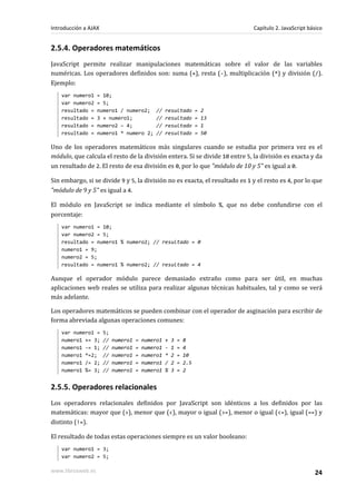 2.5.4. Operadores matemáticos
JavaScript permite realizar manipulaciones matemáticas sobre el valor de las variables
numéricas. Los operadores definidos son: suma (+), resta (-), multiplicación (*) y división (/).
Ejemplo:
var numero1 = 10;
var numero2 = 5;
resultado = numero1 / numero2; // resultado = 2
resultado = 3 + numero1; // resultado = 13
resultado = numero2 – 4; // resultado = 1
resultado = numero1 * numero 2; // resultado = 50
Uno de los operadores matemáticos más singulares cuando se estudia por primera vez es el
módulo, que calcula el resto de la división entera. Si se divide 10 entre 5, la división es exacta y da
un resultado de 2. El resto de esa división es 0, por lo que "módulo de 10 y 5" es igual a 0.
Sin embargo, si se divide 9 y 5, la división no es exacta, el resultado es 1 y el resto es 4, por lo que
"módulo de 9 y 5" es igual a 4.
El módulo en JavaScript se indica mediante el símbolo %, que no debe confundirse con el
porcentaje:
var numero1 = 10;
var numero2 = 5;
resultado = numero1 % numero2; // resultado = 0
numero1 = 9;
numero2 = 5;
resultado = numero1 % numero2; // resultado = 4
Aunque el operador módulo parece demasiado extraño como para ser útil, en muchas
aplicaciones web reales se utiliza para realizar algunas técnicas habituales, tal y como se verá
más adelante.
Los operadores matemáticos se pueden combinar con el operador de asginación para escribir de
forma abreviada algunas operaciones comunes:
var numero1 = 5;
numero1 += 3; // numero1 = numero1 + 3 = 8
numero1 -= 1; // numero1 = numero1 - 1 = 4
numero1 *=2; // numero1 = numero1 * 2 = 10
numero1 /= 2; // numero1 = numero1 / 2 = 2.5
numero1 %= 3; // numero1 = numero1 % 3 = 2
2.5.5. Operadores relacionales
Los operadores relacionales definidos por JavaScript son idénticos a los definidos por las
matemáticas: mayor que (>), menor que (<), mayor o igual (>=), menor o igual (<=), igual (==) y
distinto (!=).
El resultado de todas estas operaciones siempre es un valor booleano:
var numero1 = 3;
var numero2 = 5;
Introducción a AJAX Capítulo 2. JavaScript básico
www.librosweb.es 24
 