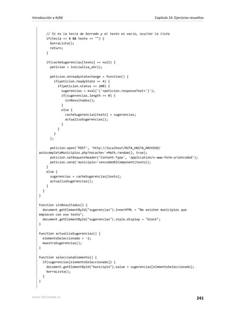 // Si es la tecla de borrado y el texto es vacío, ocultar la lista
if(tecla == 8 && texto == "") {
borraLista();
return;
}
if(cacheSugerencias[texto] == null) {
peticion = inicializa_xhr();
peticion.onreadystatechange = function() {
if(peticion.readyState == 4) {
if(peticion.status == 200) {
sugerencias = eval('('+peticion.responseText+')');
if(sugerencias.length == 0) {
sinResultados();
}
else {
cacheSugerencias[texto] = sugerencias;
actualizaSugerencias();
}
}
}
};
peticion.open('POST', 'http://localhost/RUTA_HASTA_ARCHIVO/
autocompletaMunicipios.php?nocache='+Math.random(), true);
peticion.setRequestHeader('Content-Type', 'application/x-www-form-urlencoded');
peticion.send('municipio='+encodeURIComponent(texto));
}
else {
sugerencias = cacheSugerencias[texto];
actualizaSugerencias();
}
}
}
function sinResultados() {
document.getElementById("sugerencias").innerHTML = "No existen municipios que
empiecen con ese texto";
document.getElementById("sugerencias").style.display = "block";
}
function actualizaSugerencias() {
elementoSeleccionado = -1;
muestraSugerencias();
}
function seleccionaElemento() {
if(sugerencias[elementoSeleccionado]) {
document.getElementById("municipio").value = sugerencias[elementoSeleccionado];
borraLista();
}
}
Introducción a AJAX Capítulo 14. Ejercicios resueltos
www.librosweb.es 241
 