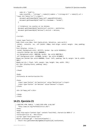 nodo.id = "nodo"+i;
nodo.innerHTML = "<strong>" + nodos[i].nombre + "</strong><br>" + nodos[i].url +
"<span id="datos"+i+""></span>";
document.getElementById("mapa_red").appendChild(nodo);
document.getElementById("nodo"+i).className = "normal";
}
// Establecer los eventos en los botones
document.getElementById("monitoriza").onclick = monitoriza;
document.getElementById("detiene").onclick = detiene;
}
</script>
<style type="text/css">
body {font-size:14px; font-family:Arial, Helvetica, sans-serif;}
.normal, .consulta, .on, .off {width: 140px; text-align: center; margin: .5em; padding:
.5em; }
form {display: inline; }
.normal {background-color: #FFFFFF; border: 3px solid #C0C0C0;}
.consulta {border:3px solid #000000;}
.on {background-color: #00CC00; border: 3px solid #00FF00;}
.off {background-color: #CC0000; border: 3px solid #FF0000;}
#mapa_red {border:5px solid #D0D0D0; float: left; padding: 1em 0; margin: 1em 0; width:
50%;}
#mapa_red div { float: left; margin: 1em; height: 5em; width: 35%;}
div span {display:block; padding:.3em;}
</style>
</head>
<body>
<h1>Consola de monitorización</h1>
<form>
<input type="button" id="monitoriza" value="Monitorizar"></input>
<input type="button" id="detiene" value="Detener"></input>
</form>
<div id="mapa_red"></div>
</body>
</html>
14.21. Ejercicio 21
<!DOCTYPE HTML PUBLIC "-//W3C//DTD HTML 4.01//EN"
"http://www.w3.org/TR/html4/strict.dtd">
<html>
<head>
<meta http-equiv="Content-Type" content="text/html; charset=iso-8859-1" />
<title>Ejercicio 21 - RSS</title>
<script type="text/javascript">
Object.prototype.get = function(etiqueta) {
return this.getElementsByTagName(etiqueta)[0].textContent;
Introducción a AJAX Capítulo 14. Ejercicios resueltos
www.librosweb.es 244
 