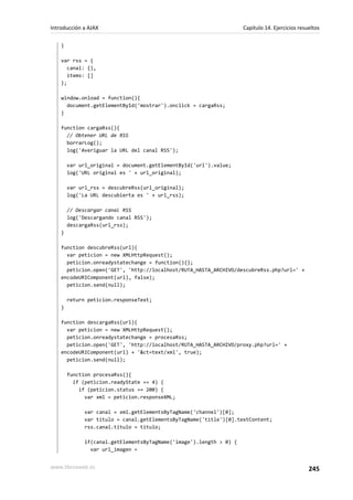 }
var rss = {
canal: {},
items: []
};
window.onload = function(){
document.getElementById('mostrar').onclick = cargaRss;
}
function cargaRss(){
// Obtener URL de RSS
borrarLog();
log('Averiguar la URL del canal RSS');
var url_original = document.getElementById('url').value;
log('URL original es ' + url_original);
var url_rss = descubreRss(url_original);
log('La URL descubierta es ' + url_rss);
// Descargar canal RSS
log('Descargando canal RSS');
descargaRss(url_rss);
}
function descubreRss(url){
var peticion = new XMLHttpRequest();
peticion.onreadystatechange = function(){};
peticion.open('GET', 'http://localhost/RUTA_HASTA_ARCHIVO/descubreRss.php?url=' +
encodeURIComponent(url), false);
peticion.send(null);
return peticion.responseText;
}
function descargaRss(url){
var peticion = new XMLHttpRequest();
peticion.onreadystatechange = procesaRss;
peticion.open('GET', 'http://localhost/RUTA_HASTA_ARCHIVO/proxy.php?url=' +
encodeURIComponent(url) + '&ct=text/xml', true);
peticion.send(null);
function procesaRss(){
if (peticion.readyState == 4) {
if (peticion.status == 200) {
var xml = peticion.responseXML;
var canal = xml.getElementsByTagName('channel')[0];
var titulo = canal.getElementsByTagName('title')[0].textContent;
rss.canal.titulo = titulo;
if(canal.getElementsByTagName('image').length > 0) {
var url_imagen =
Introducción a AJAX Capítulo 14. Ejercicios resueltos
www.librosweb.es 245
 